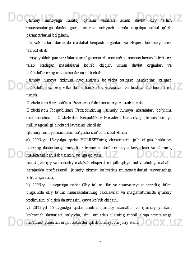 ijtimoiy   himoyaga   muhtoj   qatlami   vakillari   uchun   davlat   oliy   ta’lim
muassasalariga   davlat   granti   asosida   imtiyozli   tarzda   o‘qishga   qabul   qilish
parametrlarini belgilash;
o‘z   vakolatlari   doirasida   maslahat-kengash   organlari   va   ekspert   komissiyalarini
tashkil etish;
o‘ziga yuklatilgan vazifalarni amalga oshirish maqsadida maxsus kasbiy bilimlarni
talab   etadigan   masalalarni   ko‘rib   chiqish   uchun   davlat   organlari   va
tashkilotlarining mutaxassislarini jalb etish;
ijtimoiy   himoya   tizimini   rivojlantirish   bo‘yicha   xalqaro   hamkorlar,   xalqaro
tashkilotlar   va   ekspertlar   bilan   hamkorlik   yuzasidan   va   boshqa   shartnomalarni
tuzish.
O‘zbekiston Respublikasi Prezidenti Administratsiyasi tuzilmasida:
O‘zbekiston   Respublikasi   Prezidentining   ijtimoiy   himoya   masalalari   bo‘yicha
maslahatchisi — O‘zbekiston Respublikasi  Prezidenti  huzuridagi Ijtimoiy himoya
milliy agentligi direktori lavozimi kiritilsin;
Ijtimoiy himoya masalalari bo‘yicha sho‘ba tashkil etilsin.
a)   2023-yil   15-iyulga   qadar   YUNISEFning   ekspertlarini   jalb   qilgan   holda   va
ularning   dasturlariga   muvofiq   ijtimoiy   xodimlarni   qayta   tayyorlash   va   ularning
malakasini oshirish tizimini yo‘lga qo‘ysin.
Bunda, xorijiy va mahalliy malakali ekspertlarni jalb qilgan holda aholiga mahalla
darajasida   professional   ijtimoiy   xizmat   ko‘rsatish   mutaxassislarini   tayyorlashga
e’tibor qaratsin;
b)   2023-yil   1-avgustga   qadar   Oliy   ta’lim,   fan   va   innovatsiyalar   vazirligi   bilan
birgalikda   oliy   ta’lim   muassasalarining   bakalavriat   va   magistraturasida   ijtimoiy
xodimlarni o‘qitish dasturlarini qayta ko‘rib chiqsin;
v)   2023-yil   15-avgustga   qadar   aholini   ijtimoiy   xizmatlar   va   ijtimoiy   yordam
ko‘rsatish   dasturlari   bo‘yicha,   shu   jumladan   ularning   mobil   aloqa   vositalariga
ma’lumot yuborish orqali xabardor qilish amaliyotini joriy etsin;
12 