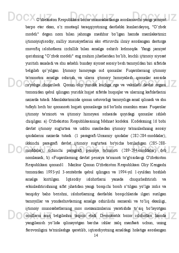 O’zbekiston Respublikasi bozor munosabatlariga asoslanuvchi yangi jamiyat
barpo   etar   ekan,   o’z   mustaqil   taraqqiyotining   dastlabki   kunlaridayoq,   "O’zbek
modeli"   degan   nom   bilan   jahonga   mashhur   bo’lgan   hamda   mamlakatimiz
ijtimoiyiqtisodiy,   milliy   xususiyatlarini   aks   ettiruvchi   ilmiy   asoslangan   dasturga
muvofiq   islohotlarni   izchillik   bilan   amalga   oshirib   kelmoqda.   Yangi   jamiyat
qurishning "O’zbek modeli" eng muhim jihatlaridan bo’lib, kuchli ijtimoiy siyosat
yuritish sanaladi va shu sababli bunday siyosat asosiy besh tamoyildan biri sifatida
belgilab   qo’yilgan.   Ijtimoiy   himoyaga   oid   qonunlar.   Fuqarolarning   ijtimoiy
ta'minotini   amalga   oshirish   va   ularni   ijtimoiy   himoyalash   qonunlar   asosida
ro'yobga   chiqariladi.   Qonun   oliy   yuridik   kuchga   ega   va   vakolatli   davlat   organi
tomonidan qabul qilingan yuridik hujjat sifatda huquqlar va ularning kafolatlarini
nazarda tutadi. Mamlakatimizda qonun ustuvorligi tamoyiliga amal qilinadi va shu
tufayli hech bir qonunosti hujjati qonunlarga zid bo'lishi mumkin emas. Fuqarolar
ijtimoiy   ta'minoti   va   ijtimoiy   himoyasi   sohasida   quyidagi   qonunlar   ishlab
chiqilgan:   a)   O'zbekiston   Respublikasining   Mehnat   kodeksi.   Kodeksning   16   bobi
davlat   ijtimoiy   sug'urtasi   va   ushbu   manbadan   ijtimoiy   ta'minlashning   asosiy
qoidalarini   nazarda   tutadi.   (1   paragrafi-Umumiy   qoidalar   (282-284-moddalar);
ikkinchi   paragrafi   davlat   ijtimoiy   sug'urtasi   bo'yicha   beriladigan   (285-288-
moddalar);   uchinchi   paragrafi   pensiya   ta'minoti   (289-294-moddalar)   deb
nomlanadi;   b)   «Fuqarolarning   davlat   pensiya   ta'minoti   to'g'risida»gi   O'zbekiston
Respublikasi   qonun61   .   Mazkur   Qonun   O'zbekiston   Respublikasi   Oliy   Kengashi
tomonidan   1993-yil   3-sentabrda   qabul   qilingan   va   1994-yil   1-iyuldan   boshlab
amalga   kiritilgan.   Iqtisodiy   islohotlarni   yanada   chuqurlashtirish   va
erkinlashtirishning   sifat   jihatidan   yangi   bosqichi   bosib   o‘tilgan   yo‘lga   xolis   va
tanqidiy   baho   berishni,   islohotlarning   dastlabki   bosqichlarida   ilgari   surilgan
tamoyillar   va   yondashuvlarning   amalga   oshirilishi   samarali   va   to‘liq   ekanligi,
ijtimoiy   munosabatlarning   mos   mexanizmlarini   yaratishda   to‘siq   bo‘layotgan
omillarni   aniq   belgilashni   taqozo   etadi.   Demokratik   bozor   islohotlari   hamda
yangilanish   yo‘lida   qilinayotgan   barcha   ishlar   xalq   manfaati   uchun,   uning
farovonligini   ta'minlashga   qaratilib,   iqtisodiyotning   amaldagi   holatiga   asoslangan
14 