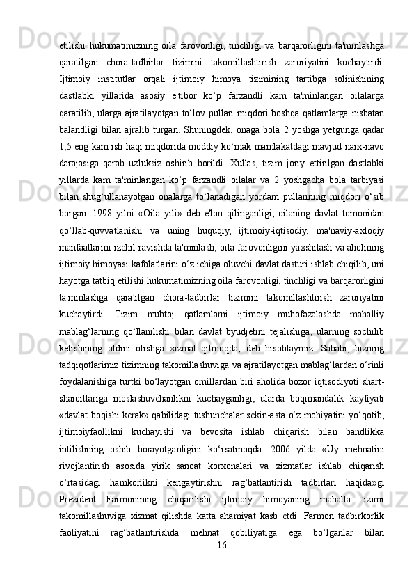 etilishi   hukumatimizning   oila   farovonligi,   tinchligi   va   barqarorligini   ta'minlashga
qaratilgan   chora-tadbirlar   tizimini   takomillashtirish   zaruriyatini   kuchaytirdi.
Ijtimoiy   institutlar   orqali   ijtimoiy   himoya   tizimining   tartibga   solinishining
dastlabki   yillarida   asosiy   e'tibor   ko‘p   farzandli   kam   ta'minlangan   oilalarga
qaratilib, ularga  ajratilayotgan  to‘lov pullari  miqdori  boshqa qatlamlarga  nisbatan
balandligi   bilan   ajralib   turgan.   Shuningdek,   onaga   bola   2   yoshga   yetgunga   qadar
1,5 eng kam ish haqi miqdorida moddiy ko‘mak mamlakatdagi mavjud narx-navo
darajasiga   qarab   uzluksiz   oshirib   borildi.   Xullas,   tizim   joriy   ettirilgan   dastlabki
yillarda   kam   ta'minlangan   ko‘p   farzandli   oilalar   va   2   yoshgacha   bola   tarbiyasi
bilan   shug‘ullanayotgan   onalarga   to‘lanadigan   yordam   pullarining   miqdori   o‘sib
borgan.   1998   yilni   «Oila   yili»   deb   e'lon   qilinganligi,   oilaning   davlat   tomonidan
qo‘llab-quvvatlanishi   va   uning   huquqiy,   ijtimoiy-iqtisodiy,   ma'naviy-axloqiy
manfaatlarini izchil ravishda ta'minlash, oila farovonligini yaxshilash va aholining
ijtimoiy himoyasi kafolatlarini o‘z ichiga oluvchi davlat dasturi ishlab chiqilib, uni
hayotga tatbiq etilishi hukumatimizning oila farovonligi, tinchligi va barqarorligini
ta'minlashga   qaratilgan   chora-tadbirlar   tizimini   takomillashtirish   zaruriyatini
kuchaytirdi.   Tizim   muhtoj   qatlamlarni   ijtimoiy   muhofazalashda   mahalliy
mablag‘larning   qo‘llanilishi   bilan   davlat   byudjetini   tejalishiga,   ularning   sochilib
ketishining   oldini   olishga   xizmat   qilmoqda,   deb   hisoblaymiz.   Sababi,   bizning
tadqiqotlarimiz tizimning takomillashuviga va ajratilayotgan mablag‘lardan o‘rinli
foydalanishiga turtki  bo‘layotgan omillardan biri  aholida bozor  iqtisodiyoti  shart-
sharoitlariga   moslashuvchanlikni   kuchayganligi,   ularda   boqimandalik   kayfiyati
«davlat boqishi kerak» qabilidagi tushunchalar sekin-asta o‘z mohiyatini yo‘qotib,
ijtimoiyfaollikni   kuchayishi   va   bevosita   ishlab   chiqarish   bilan   bandlikka
intilishning   oshib   borayotganligini   ko‘rsatmoqda.   2006   yilda   «Uy   mehnatini
rivojlantirish   asosida   yirik   sanoat   korxonalari   va   xizmatlar   ishlab   chiqarish
o‘rtasidagi   hamkorlikni   kengaytirishni   rag‘batlantirish   tadbirlari   haqida»gi
Prezident   Farmonining   chiqarilishi   ijtimoiy   himoyaning   mahalla   tizimi
takomillashuviga   xizmat   qilishda   katta   ahamiyat   kasb   etdi.   Farmon   tadbirkorlik
faoliyatini   rag‘batlantirishda   mehnat   qobiliyatiga   ega   bo‘lganlar   bilan
16 
