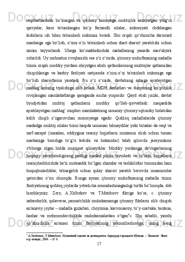 raqobatbardosh   bo‘lmagan   va   ijtimoiy   himoyaga   muhtojlik   sezayotgan   yolg‘iz
qariyalar,   kam   ta'minlangan   ko‘p   farzandli   oilalar,   imkoniyati   cheklangan
kishilarni   ish   bilan   ta'minlash   imkonini   beradi.   Shu   orqali   qo‘shimcha   daromad
manbaiga   ega   bo‘lish,   o‘zini-o‘zi   ta'minlash   uchun   shart-sharoit   yaratilishi   uchun
zamin   tayyorlandi.   Ularga   ko‘maklashishda   mahallaning   yanada   mas'uliyati
oshirildi. Uy mehnatini rivojlanishi esa o‘z o‘rnida, ijtimoiy muhofazaning mahalla
tizimi orqali moddiy yordam olayotgan aholi qatlamlarining muhtojlar qatlamidan
chiqishlariga   va   kasbiy   faoliyati   natijasida   o‘zini-o‘zi   ta'minlash   imkoniga   ega
bo‘lish   sharoitlarini   yaratadi.   Bu   o‘z   o‘rnida,   davlatning   sohaga   ajratayotgan
mablag‘larining   tejalishiga   olib   keladi.   MDH   davlatlari   va   dunyoning   ko‘pchilik
rivojlangan   mamlakatlariga   qaraganda   ancha   yuqoridir.   Qayd   etish   joizki,   davlat
byudjetidan   muhtoj   qatlamlarni   moddiy   qo‘llab-quvvatlash   maqsadida
ajratilayotgan mablag‘ miqdori mamlakatning umumiy ijtimoiy-iqtisodiy holatidan
kelib   chiqib   o‘zgaruvchan   xususiyatga   egadir.   Qishloq   mahallalarida   ijtimoiy
madadga muhtoj oilalar tizim haqida umuman bilmaydilar yoki bilsalar-da vaqt va
sarf-xarajat   (masalan,   oddiygina   rasmiy   hujjatlarni   nusxasini   olish   uchun   tuman
markaziga   borishga   to‘g‘ri   kelishi   va   hokazolar)   talab   qiluvchi   jarayonlarni
e'tiborga   olgan   holda   murojaat   qilmaydilar.   Moddiy   yordamga   da'vogarlarning
huquqiy   savodxonligining   pastligi   madad   pulini   tayinlash   va   to‘lash,   hujjatlarni
rasmiylashtirishda ba'zi mutasaddi bo‘lgan shaxslar va tashkilotlar tomonidan ham
huquqbuzarliklar,   ta'magirlik   uchun   qulay   sharoit   yaratib   beruvchi   muammolar
qatoridan   o‘rin   olmoqda.   Bunga   aynan   ijtimoiy   muhofazaning   mahalla   tizimi
faoliyatining qishloq joylarda yetralicha ommalashmaganligi turtki bo‘lmoqda, deb
hisoblaymiz.   Zero,   A.Xolbekov   va   T.Matiboev   fikriga   ko‘ra,   «…ijtimoiy
xabardorlik,   qolaversa,   jamoatchilik  muhokamasiga   ijtimoiy  fikrlarni   olib   chiqish
an'anaviy joylar – mahalla guzarlari, choyxona, karvonsaroy, to‘y-ma'raka, tantana,
hashar   va   mehmondorchilikda   muhokamalardan   o‘tgan 4
».   Shu   sababli,   yaxshi
qo‘shnichilik   an'anasi   tizim   faoliyatining   takomillashuviga,   uning   keng
4
  А . Холбеков ,  Т . Матибоев .  Ижтимоий   адолат   ва   демократия :  барқарор   тараққиёт   йўлида . –  Тошкент :  Янги  
аср   авлоди , 2004. – 35  б .
17 