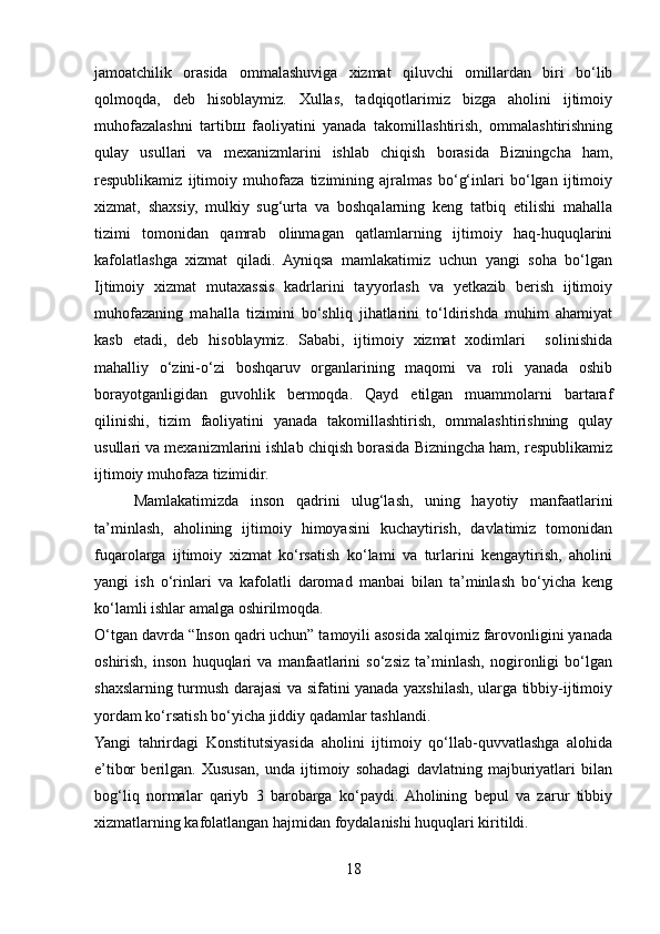 jamoatchilik   orasida   ommalashuviga   xizmat   qiluvchi   omillardan   biri   bo‘lib
qolmoqda,   deb   hisoblaymiz.   Xullas,   tadqiqotlarimiz   bizga   aholini   ijtimoiy
muhofazalashni   tartib ш   faoliyatini   yanada   takomillashtirish,   ommalashtirishning
qulay   usullari   va   mexanizmlarini   ishlab   chiqish   borasida   Bizningcha   ham,
respublikamiz   ijtimoiy   muhofaza   tizimining   ajralmas   bo‘g‘inlari   bo‘lgan   ijtimoiy
xizmat,   shaxsiy,   mulkiy   sug‘urta   va   boshqalarning   keng   tatbiq   etilishi   mahalla
tizimi   tomonidan   qamrab   olinmagan   qatlamlarning   ijtimoiy   haq-huquqlarini
kafolatlashga   xizmat   qiladi.   Ayniqsa   mamlakatimiz   uchun   yangi   soha   bo‘lgan
Ijtimoiy   xizmat   mutaxassis   kadrlarini   tayyorlash   va   yetkazib   berish   ijtimoiy
muhofazaning   mahalla   tizimini   bo‘shliq   jihatlarini   to‘ldirishda   muhim   ahamiyat
kasb   etadi,   deb   hisoblaymiz.   Sababi,   ijtimoiy   xizmat   xodimlari     solinishida
mahalliy   o‘zini-o‘zi   boshqaruv   organlarining   maqomi   va   roli   yanada   oshib
borayotganligidan   guvohlik   bermoqda.   Qayd   etilgan   muammolarni   bartaraf
qilinishi,   tizim   faoliyatini   yanada   takomillashtirish,   ommalashtirishning   qulay
usullari va mexanizmlarini ishlab chiqish borasida Bizningcha ham, respublikamiz
ijtimoiy muhofaza tizimidir.
Mamlakatimizda   inson   qadrini   ulug‘lash,   uning   hayotiy   manfaatlarini
ta’minlash,   aholining   ijtimoiy   himoyasini   kuchaytirish,   davlatimiz   tomonidan
fuqarolarga   ijtimoiy   xizmat   ko‘rsatish   ko‘lami   va   turlarini   kengaytirish,   aholini
yangi   ish   o‘rinlari   va   kafolatli   daromad   manbai   bilan   ta’minlash   bo‘yicha   keng
ko‘lamli ishlar amalga oshirilmoqda.
O‘tgan davrda “Inson qadri uchun” tamoyili asosida xalqimiz farovonligini yanada
oshirish,   inson   huquqlari   va   manfaatlarini   so‘zsiz   ta’minlash,   nogironligi   bo‘lgan
shaxslarning turmush darajasi va sifatini yanada yaxshilash, ularga tibbiy-ijtimoiy
yordam ko‘rsatish bo‘yicha jiddiy qadamlar tashlandi.
Yangi   tahrirdagi   Konstitutsiyasida   aholini   ijtimoiy   qo‘llab-quvvatlashga   alohida
e’tibor   berilgan.   Xususan,   unda   ijtimoiy   sohadagi   davlatning   majburiyatlari   bilan
bog‘liq   normalar   qariyb   3   barobarga   ko‘paydi.  Aholining   bepul   va   zarur   tibbiy
xizmatlarning kafolatlangan hajmidan foydalanishi huquqlari kiritildi.
18 