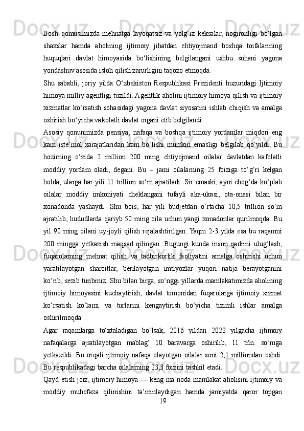 Bosh   qomusimizda   mehnatga   layoqatsiz   va   yolg‘iz   keksalar,   nogironligi   bo‘lgan
shaxslar   hamda   aholining   ijtimoiy   jihatdan   ehtiyojmand   boshqa   toifalarining
huquqlari   davlat   himoyasida   bo‘lishining   belgilangani   ushbu   sohani   yagona
yondashuv asosida isloh qilish zarurligini taqozo etmoqda.
Shu   sababli,   joriy   yilda   O‘zbekiston   Respublikasi   Prezidenti   huzuridagi   Ijtimoiy
himoya milliy agentligi tuzildi. Agentlik aholini ijtimoiy himoya qilish va ijtimoiy
xizmatlar  ko‘rsatish  sohasidagi  yagona  davlat   siyosatini  ishlab  chiqish  va  amalga
oshirish bo‘yicha vakolatli davlat organi etib belgilandi.
Asosiy   qonunimizda   pensiya,   nafaqa   va   boshqa   ijtimoiy   yordamlar   miqdori   eng
kam   iste’mol   xarajatlaridan   kam   bo‘lishi   mumkin   emasligi   belgilab   qo‘yildi.   Bu
hozirning   o‘zida   2   million   200   ming   ehtiyojmand   oilalar   davlatdan   kafolatli
moddiy   yordam   oladi,   degani.   Bu   –   jami   oilalarning   25   foiziga   to‘g‘ri   kelgan
holda, ularga har yili 11 trillion so‘m ajratiladi. Sir emaski, ayni chog‘da ko‘plab
oilalar   moddiy   imkoniyati   cheklangani   tufayli   aka-ukasi,   ota-onasi   bilan   bir
xonadonda   yashaydi.   Shu   bois,   har   yili   budjetdan   o‘rtacha   10,5   trillion   so‘m
ajratilib, hududlarda qariyb 50 ming oila uchun yangi xonadonlar qurilmoqda. Bu
yil 90 ming oilani uy-joyli qilish rejalashtirilgan. Yaqin 2-3 yilda esa bu raqamni
200   mingga   yetkazish   maqsad   qilingan.   Bugungi   kunda   inson   qadrini   ulug‘lash,
fuqarolarning   mehnat   qilish   va   tadbirkorlik   faoliyatini   amalga   oshirishi   uchun
yaratilayotgan   sharoitlar,   berilayotgan   imtiyozlar   yuqori   natija   berayotganini
ko‘rib, sezib turibmiz. Shu bilan birga, so‘nggi yillarda mamlakatimizda aholining
ijtimoiy   himoyasini   kuchaytirish,   davlat   tomonidan   fuqarolarga   ijtimoiy   xizmat
ko‘rsatish   ko‘lami   va   turlarini   kengaytirish   bo‘yicha   tizimli   ishlar   amalga
oshirilmoqda.
Agar   raqamlarga   to‘xtaladigan   bo‘lsak,   2016   yildan   2022   yilgacha   ijtimoiy
nafaqalarga   ajratilayotgan   mablag‘   10   baravarga   oshirilib,   11   trln.   so‘mga
yetkazildi.   Bu   orqali   ijtimoiy   nafaqa   olayotgan   oilalar   soni   2,1   milliondan   oshdi.
Bu respublikadagi barcha oilalarning 23,3 foizini tashkil etadi.
Qayd etish joiz, ijtimoiy himoya — keng ma’noda mamlakat aholisini ijtimoiy va
moddiy   muhofaza   qilinishini   ta’minlaydigan   hamda   jamiyatda   qaror   topgan
19 