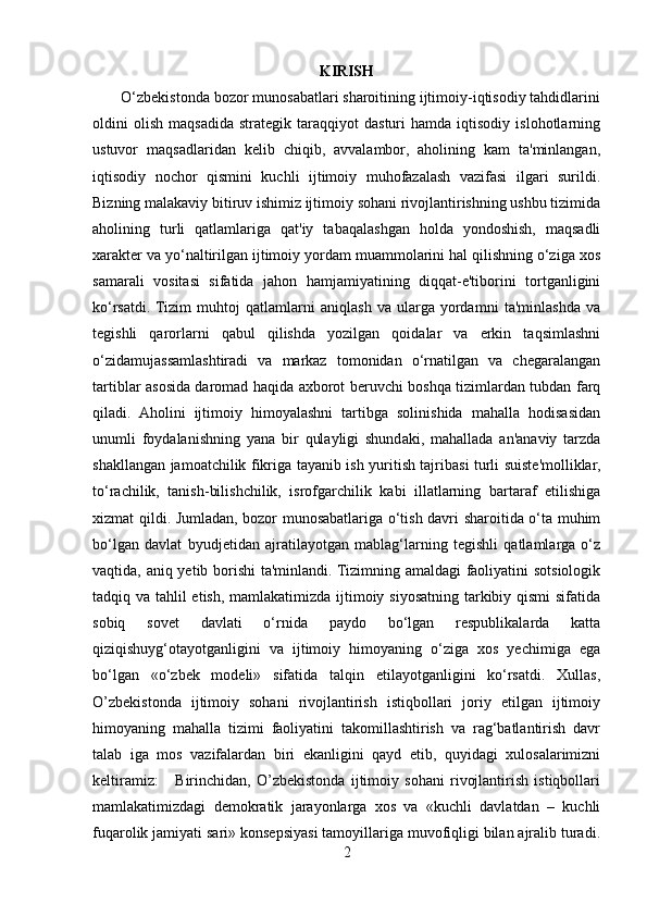 KIRISH
       O‘zbekistonda bozor munosabatlari sharoitining ijtimoiy-iqtisodiy tahdidlarini
oldini   olish   maqsadida   strategik   taraqqiyot   dasturi   hamda  iqtisodiy   islohotlarning
ustuvor   maqsadlaridan   kelib   chiqib,   avvalambor,   aholining   kam   ta'minlangan,
iqtisodiy   nochor   qismini   kuchli   ijtimoiy   muhofazalash   vazifasi   ilgari   surildi.
Bizning malakaviy bitiruv ishimiz ijtimoiy sohani rivojlantirishning ushbu tizimida
aholining   turli   qatlamlariga   qat'iy   tabaqalashgan   holda   yondoshish,   maqsadli
xarakter va yo‘naltirilgan ijtimoiy yordam muammolarini hal qilishning o‘ziga xos
samarali   vositasi   sifatida   jahon   hamjamiyatining   diqqat-e'tiborini   tortganligini
ko‘rsatdi.  Tizim   muhtoj   qatlamlarni   aniqlash   va   ularga   yordamni   ta'minlashda   va
tegishli   qarorlarni   qabul   qilishda   yozilgan   qoidalar   va   erkin   taqsimlashni
o‘zidamujassamlashtiradi   va   markaz   tomonidan   o‘rnatilgan   va   chegaralangan
tartiblar asosida daromad haqida axborot beruvchi boshqa tizimlardan tubdan farq
qiladi.   Aholini   ijtimoiy   himoyalashni   tartibga   solinishida   mahalla   hodisasidan
unumli   foydalanishning   yana   bir   qulayligi   shundaki,   mahallada   an'anaviy   tarzda
shakllangan jamoatchilik fikriga tayanib ish yuritish tajribasi turli suiste'molliklar,
to‘rachilik,   tanish-bilishchilik,   isrofgarchilik   kabi   illatlarning   bartaraf   etilishiga
xizmat qildi. Jumladan, bozor munosabatlariga o‘tish davri sharoitida o‘ta muhim
bo‘lgan   davlat   byudjetidan   ajratilayotgan   mablag‘larning   tegishli   qatlamlarga   o‘z
vaqtida, aniq yetib borishi ta'minlandi. Tizimning amaldagi faoliyatini sotsiologik
tadqiq va tahlil etish, mamlakatimizda ijtimoiy siyosatning tarkibiy qismi  sifatida
sobiq   sovet   davlati   o‘rnida   paydo   bo‘lgan   respublikalarda   katta
qiziqishuyg‘otayotganligini   va   ijtimoiy   himoyaning   o‘ziga   xos   yechimiga   ega
bo‘lgan   «o‘zbek   modeli»   sifatida   talqin   etilayotganligini   ko‘rsatdi.   Xullas,
O’zbekistonda   ijtimoiy   sohani   rivojlantirish   istiqbollari   joriy   etilgan   ijtimoiy
himoyaning   mahalla   tizimi   faoliyatini   takomillashtirish   va   rag‘batlantirish   davr
talab   iga   mos   vazifalardan   biri   ekanligini   qayd   etib,   quyidagi   xulosalarimizni
keltiramiz:       Birinchidan,   O’zbekistonda   ijtimoiy   sohani   rivojlantirish   istiqbollari
mamlakatimizdagi   demokratik   jarayonlarga   xos   va   «kuchli   davlatdan   –   kuchli
fuqarolik jamiyati sari» konsepsiyasi tamoyillariga muvofiqligi bilan ajralib turadi.
2 