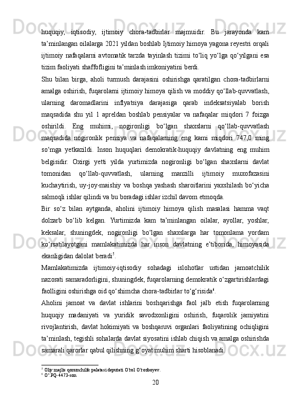 huquqiy,   iqtisodiy,   ijtimoiy   chora-tadbirlar   majmuidir.   Bu   jarayonda   kam
ta’minlangan oilalarga 2021 yildan boshlab Ijtimoiy himoya yagona reyestri orqali
ijtimoiy   nafaqalarni   avtomatik  tarzda   tayinlash   tizimi   to‘liq  yo‘lga  qo‘yilgani   esa
tizim faoliyati shaffofligini ta’minlash imkoniyatini berdi.
Shu   bilan   birga,   aholi   turmush   darajasini   oshirishga   qaratilgan   chora-tadbirlarni
amalga oshirish, fuqarolarni ijtimoiy himoya qilish va moddiy qo‘llab-quvvatlash,
ularning   daromadlarini   inflyatsiya   darajasiga   qarab   indeksatsiyalab   borish
maqsadida   shu   yil   1   apreldan   boshlab   pensiyalar   va   nafaqalar   miqdori   7   foizga
oshirildi.   Eng   muhimi,   nogironligi   bo‘lgan   shaxslarni   qo‘llab-quvvatlash
maqsadida   nogironlik   pensiya   va   nafaqalarning   eng   kami   miqdori   747,0   ming
so‘mga   yetkazildi.   Inson   huquqlari   demokratik-huquqiy   davlatning   eng   muhim
belgisidir.   Oxirgi   yetti   yilda   yurtimizda   nogironligi   bo‘lgan   shaxslarni   davlat
tomonidan   qo‘llab-quvvatlash,   ularning   manzilli   ijtimoiy   muxofazasini
kuchaytirish,   uy-joy-maishiy   va   boshqa   yashash   sharoitlarini   yaxshilash   bo‘yicha
salmoqli ishlar qilindi va bu boradagi ishlar izchil davom etmoqda.
Bir   so‘z   bilan   aytganda,   aholini   ijtimoiy   himoya   qilish   masalasi   hamma   vaqt
dolzarb   bo‘lib   kelgan.   Yurtimizda   kam   ta’minlangan   oilalar,   ayollar,   yoshlar,
keksalar,   shuningdek,   nogironligi   bo‘lgan   shaxslarga   har   tomonlama   yordam
ko‘rsatilayotgani   mamlakatimizda   har   inson   davlatning   e’tiborida,   himoyasida
ekanligidan dalolat beradi 5
.
Mamlakatimizda   ijtimoiy-iqtisodiy   sohadagi   islohotlar   ustidan   jamoatchilik
nazorati samaradorligini, shuningdek, fuqarolarning demokratik o‘zgartirishlardagi
faolligini oshirishga oid qo‘shimcha chora-tadbirlar to‘g‘risida 6
.
Aholini   jamoat   va   davlat   ishlarini   boshqarishga   faol   jalb   etish   fuqarolarning
huquqiy   madaniyati   va   yuridik   savodxonligini   oshirish,   fuqarolik   jamiyatini
rivojlantirish,   davlat   hokimiyati   va   boshqaruvi   organlari   faoliyatining   ochiqligini
ta’minlash, tegishli sohalarda davlat siyosatini ishlab chiqish va amalga oshirishda
samarali qarorlar qabul qilishning g‘oyat muhim sharti hisoblanadi.
5
 Oliy majlis qonunchilik palatasi deputati O’rol O’rozboyev.
6
 O’.PQ-4473-son
20 