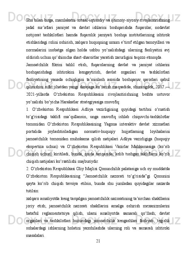 Shu bilan birga, mamlakatni sotsial-iqtisodiy va ijtimoiy-siyosiy rivojlantirishning
jadal   sur’atlari   jamiyat   va   davlat   ishlarini   boshqarishda   fuqarolar,   nodavlat
notijorat   tashkilotlari   hamda   fuqarolik   jamiyati   boshqa   institutlarining   ishtirok
etishlaridagi rolini oshirish, xalqaro huquqning umum e’tirof etilgan tamoyillari va
normalarini   inobatga   olgan   holda   ushbu   yo‘nalishdagi   ularning   faoliyatini   avj
oldirish uchun qo‘shimcha shart-sharoitlar yaratish zarurligini taqozo etmoqda.
Jamoatchilik   fikrini   tahlil   etish,   fuqarolarning   davlat   va   jamiyat   ishlarini
boshqarishdagi   ishtirokini   kengaytirish,   davlat   organlari   va   tashkilotlari
faoliyatining   yanada   ochiqligini   ta’minlash   asosida   boshqaruv   qarorlari   qabul
qilinishini sifat jihatdan yangi darajaga ko‘tarish maqsadida, shuningdek, 2017 —
2021-yillarda   O‘zbekiston   Respublikasini   rivojlantirishning   beshta   ustuvor
yo‘nalishi bo‘yicha Harakatlar strategiyasiga muvofiq:
1.   O‘zbekiston   Respublikasi   Adliya   vazirligining   quyidagi   tartibni   o‘rnatish
to‘g‘risidagi   taklifi   ma’qullansin,   unga   muvofiq   ishlab   chiquvchi-tashkilotlar
tomonidan   O‘zbekiston   Respublikasining   Yagona   interaktiv   davlat   xizmatlari
portalida   joylashtiriladigan   normativ-huquqiy   hujjatlarning   loyihalarini
jamoatchilik   tomonidan   muhokama   qilish   natijalari   Adliya   vazirligiga   (huquqiy
ekspertiza   uchun)   va   O‘zbekiston   Respublikasi   Vazirlar   Mahkamasiga   (ko‘rib
chiqish   uchun)   kiritiladi,   bunda,   qoida   tariqasida,   kelib   tushgan   takliflarni   ko‘rib
chiqish natijalari ko‘rsatilishi majburiydir.
2. O‘zbekiston Respublikasi Oliy Majlisi Qonunchilik palatasiga uch oy muddatda
O‘zbekiston   Respublikasining   “Jamoatchilik   nazorati   to‘g‘risida”gi   Qonunini
qayta   ko‘rib   chiqish   tavsiya   etilsin,   bunda   shu   jumladan   quyidagilar   nazarda
tutilsin:
xalqaro amaliyotda keng tarqalgan jamoatchilik nazoratining ta’sirchan shakllarini
joriy   etish;   jamoatchilik   nazorati   shakllarini   amalga   oshirish   mexanizmlarini
batafsil   reglamentatsiya   qilish,   ularni   amaliyotda   samarali   qo‘llash;   davlat
organlari   va   tashkilotlari   huzuridagi   jamoatchilik   kengashlari   faoliyati,   tegishli
sohalardagi   ishlarning   holatini   yaxshilashda   ularning   roli   va   samarali   ishtiroki
masalalari.
21 