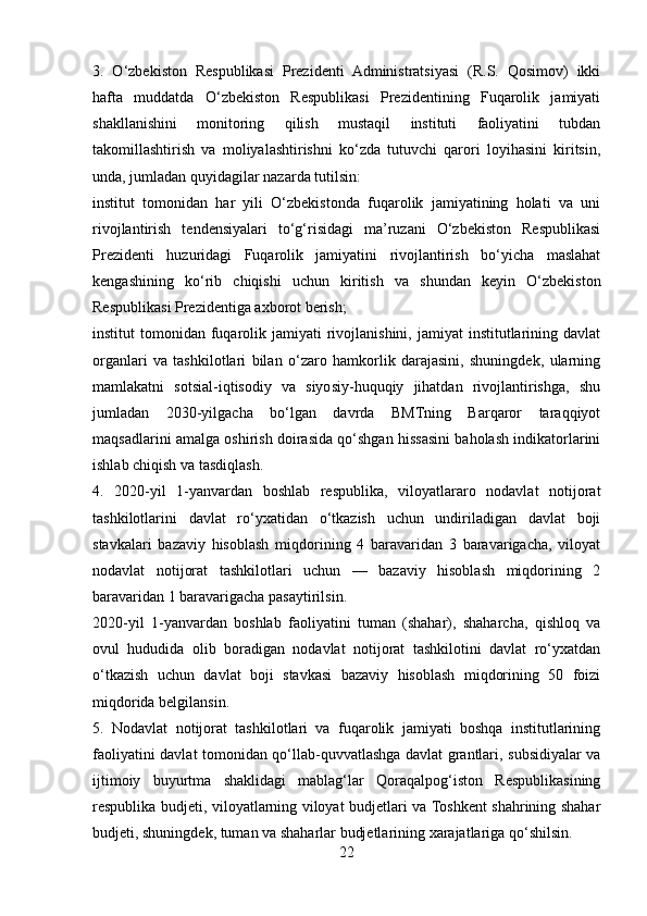 3.   O‘zbekiston   Respublikasi   Prezidenti   Administratsiyasi   (R.S.   Qosimov)   ikki
hafta   muddatda   O‘zbekiston   Respublikasi   Prezidentining   Fuqarolik   jamiyati
shakllanishini   monitoring   qilish   mustaqil   instituti   faoliyatini   tubdan
takomillashtirish   va   moliyalashtirishni   ko‘zda   tutuvchi   qarori   loyihasini   kiritsin,
unda, jumladan quyidagilar nazarda tutilsin:
institut   tomonidan   har   yili   O‘zbekistonda   fuqarolik   jamiyatining   holati   va   uni
rivojlantirish   tendensiyalari   to‘g‘risidagi   ma’ruzani   O‘zbekiston   Respublikasi
Prezidenti   huzuridagi   Fuqarolik   jamiyatini   rivojlantirish   bo‘yicha   maslahat
kengashining   ko‘rib   chiqishi   uchun   kiritish   va   shundan   keyin   O‘zbekiston
Respublikasi Prezidentiga axborot berish;
institut  tomonidan  fuqarolik jamiyati   rivojlanishini,  jamiyat   institutlarining  davlat
organlari   va   tashkilotlari   bilan   o‘zaro   hamkorlik   darajasini,   shuningdek,   ularning
mamlakatni   sotsial-iqtisodiy   va   siyosiy-huquqiy   jihatdan   rivojlantirishga,   shu
jumladan   2030-yilgacha   bo‘lgan   davrda   BMTning   Barqaror   taraqqiyot
maqsadlarini amalga oshirish doirasida qo‘shgan hissasini baholash indikatorlarini
ishlab chiqish va tasdiqlash.
4.   2020-yil   1-yanvardan   boshlab   respublika,   viloyatlararo   nodavlat   notijorat
tashkilotlarini   davlat   ro‘yxatidan   o‘tkazish   uchun   undiriladigan   davlat   boji
stavkalari   bazaviy   hisoblash   miqdorining   4   baravaridan   3   baravarigacha,   viloyat
nodavlat   notijorat   tashkilotlari   uchun   —   bazaviy   hisoblash   miqdorining   2
baravaridan 1 baravarigacha pasaytirilsin.
2020-yil   1-yanvardan   boshlab   faoliyatini   tuman   (shahar),   shaharcha,   qishloq   va
ovul   hududida   olib   boradigan   nodavlat   notijorat   tashkilotini   davlat   ro‘yxatdan
o‘tkazish   uchun   davlat   boji   stavkasi   bazaviy   hisoblash   miqdorining   50   foizi
miqdorida belgilansin.
5.   Nodavlat   notijorat   tashkilotlari   va   fuqarolik   jamiyati   boshqa   institutlarining
faoliyatini davlat tomonidan qo‘llab-quvvatlashga davlat grantlari, subsidiyalar va
ijtimoiy   buyurtma   shaklidagi   mablag‘lar   Qoraqalpog‘iston   Respublikasining
respublika budjeti, viloyatlarning viloyat budjetlari va Toshkent shahrining shahar
budjeti, shuningdek, tuman va shaharlar budjetlarining xarajatlariga qo‘shilsin.
22 