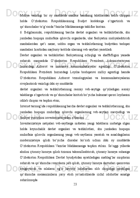 Moliya   vazirligi   bir   oy   muddatda   mazkur   bandning   talablaridan   kelib   chiqqan
holda   O‘zbekiston   Respublikasining   Budjet   kodeksiga   o‘zgartirish   va
qo‘shimchalar to‘g‘risida Vazirlar Mahkamasiga takliflar kiritsin.
6.   Belgilansinki,   respublikaning   barcha   davlat   organlari   va   tashkilotlarida,   shu
jumladan   huquqni   muhofaza   qiluvchi   organlarda,   ular   faoliyatini   moliyalashtirish
manbalaridan   qat’i   nazar,   ushbu   organ   va   tashkilotlarning   budjetdan   tashqari
manbalari hisobidan majburiy tartibda ularning veb-saytlari yaratiladi.
Davlat   organlari   va   tashkilotlari   faoliyatining   ochiqligi   va   shaffofligini   yanada
oshirish   maqsadida   O‘zbekiston   Respublikasi   Prezidenti   Administratsiyasi
huzuridagi   Axborot   va   ommaviy   kommunikatsiyalar   agentligi,   O‘zbekiston
Respublikasi   Prezidenti   huzuridagi   Loyiha   boshqaruvi   milliy   agentligi   hamda
O‘zbekiston   Respublikasi   Axborot   texnologiyalari   va   kommunikatsiyalarini
rivojlantirish vazirligi ikki oy muddatda:
davlat   organlari   va   tashkilotlarining   rasmiy   veb-saytiga   qo‘yiladigan   asosiy
talablarga o‘zgartirish va qo‘shimchalar kiritish bo‘yicha hukumat qarori loyihasini
ishlab chiqsin va taqdim etsin;
Internet tarmog‘ida respublikaning barcha davlat organlari va tashkilotlarining, shu
jumladan   huquqni   muhofaza   qiluvchi   organlarning   veb-saytlari   mavjudligi   va
faoliyat yuritishini inventarizatsiyadan o‘tkazsin.
Inventarizatsiya   natijalari   veb-saytlarga   nisbatan   yangi   talablarni   inobatga   olgan
holda   keyinchalik   davlat   organlari   va   tashkilotlari,   shu   jumladan   huquqni
muhofaza   qiluvchi   organlarning   yangi   veb-saytlarini   yaratish   va   amaldagilarini
modernizatsiya   qilish   bo‘yicha   choralar   ko‘rish   uchun   ikki   oy   muddatda
O‘zbekiston   Respublikasi   Vazirlar   Mahkamasiga   taqdim   etilsin.   So‘nggi   yillarda
aholini ijtimoiy himoya qilish tizimini takomillashtirish, ijtimoiy himoya sohasiga
O‘zbekiston   Respublikasi   Davlat   byudjetidan   ajratiladigan   mablag‘lar   miqdorini
oshirish va qo‘shimcha resurslarni jalb qilish, ijtimoiy himoya dasturlari qamrovini
kengaytirish   va   oilalarni   og‘ir   hayotiy   holatlardan   olib   chiqishga   qaratilgan
qo‘shimcha   mexanizmlarni   joriy   etish   yo‘nalishlarida   izchil   islohotlar   amalga
oshirilmoqda
23 