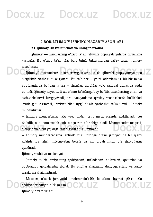 2-BOB. IJTIMOIY ISHNING NAZARIY ASOSLARI
2.1.Ijtimoiy ish tushunchasi va uning mazmuni.  
Ijtimoiy   —   insonlarning   o zaro   ta sir   qiluvchi   populyatsiyalarda   birgalikdaʻ ʼ
yashashi.   Bu   o zaro   ta sir   ular   buni   bilish   bilmasligidan   qat iy   nazar   ijtimoiy	
ʻ ʼ ʼ
hisoblanadi.
  „Ijtimoiy“   tushunchasi   odamlarning   o zaro   ta sir   qiluvchi   populyatsiyalarda	
ʻ ʼ
birgalikda   yashashini   anglatadi.   Bu   ta sirlar   –   ya ni   odamlarning   bir-biriga   va	
ʼ ʼ
atrofdagilarga   bo lgan   ta siri   –   shaxslar,   guruhlar   yoki   jamiyat   doirasida   sodir	
ʻ ʼ
bo ladi. Ijtimoiy hayot turli xil o zaro ta sirlarga boy bo lib, insonlarning bilim va	
ʻ ʻ ʼ ʻ
tushunchalarini   kengaytiradi,   turli   vaziyatlarda   qanday   munosabatda   bo lishlari	
ʻ
kerakligini   o rgatadi,   jamiyat   bilan   uyg unlikda   yashashni   ta minlaydi.   Ijtimoiy	
ʻ ʻ ʼ
munosabatlar:
–   Ijtimoiy   munosabatlar   ikki   yoki   undan   ortiq   inson   orasida   shakllanadi.   Bu
do stlik,   oila,   hamkasblik   kabi   aloqalarni   o z   ichiga   oladi.   Munosabatlar   maqsad,	
ʻ ʻ
qiziqish yoki ehtiyojlarga qarab shakllanishi mumkin.
–   Ijtimoiy   munosabatlarda   ishtirok   etish   insonga   o zini   jamiyatning   bir   qismi	
ʻ
sifatida   his   qilish   imkoniyatini   beradi   va   shu   orqali   inson   o z   ehtiyojlarini	
ʻ
qondiradi.
Ijtimoiy muhit va madaniyat:
–   Ijtimoiy   muhit   jamiyatning   qadriyatlari,   urf-odatlari,   an analari,   qonunlari   va	
ʼ
odob-axloq   qoidalaridan   iborat.   Bu   omillar   shaxsning   dunyoqarashini   va   xatti-
harakatini shakllantiradi.
–   Masalan,   o zbek   jamiyatida   mehmondo stlik,   kattalarni   hurmat   qilish,   oila	
ʻ ʻ
qadriyatlari yuqori o ringa ega.	
ʻ
Ijtimoiy o zaro ta sir:	
ʻ ʼ
24 