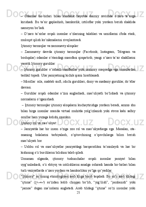 –   Odamlar   bir-birlari   bilan   kundalik   hayotda   doimiy   ravishda   o zaro   ta sirgaʻ ʼ
kirishadi.   Bu   ta sir   gaplashish,   hamkorlik,   ixtiloflar   yoki   yordam   berish   shaklida	
ʼ
namoyon bo ladi.	
ʻ
–   O zaro   ta sirlar   orqali   insonlar   o zlarining   talablari   va   umidlarini   ifoda   etadi,	
ʻ ʼ ʻ
muloqot qilish ko nikmalarini rivojlantiradi.	
ʻ
Ijtimoiy tarmoqlar va zamonaviy aloqalar:
–   Zamonaviy   davrda   ijtimoiy   tarmoqlar   (Facebook,   Instagram,   Telegram   va
boshqalar) odamlar o rtasidagi masofani qisqartirib, yangi o zaro ta sir shakllarini	
ʻ ʻ ʼ
yaratdi.Ijtimoiy guruhlar:
–   Ijtimoiy   guruhlar   o xshash   manfaatlar   yoki   umumiy   maqsadga   ega   insonlardan
ʻ
tashkil topadi. Ular jamiyatning kichik qismi hisoblanadi.
– Misollar: oila, maktab sinfi, ishchi guruhlari, diniy va madaniy guruhlar, do stlar	
ʻ
davrasi.
–   Guruhlar   orqali   odamlar   o zini   anglashadi,   mas’uliyatli   bo lishadi   va   ijtimoiy	
ʻ ʻ
normalarni o rganishadi.	
ʻ
 – Ijtimoiy tarmoqlar ijtimoiy aloqalarni kuchaytirishga yordam beradi, ammo shu
bilan   birga   insonlar   orasida   virtual   muhitda   yolg izlanish   yoki   stress   kabi   salbiy	
ʻ
omillar ham yuzaga kelishi mumkin.
Ijtimoiy rol va mas’uliyat:
–   Jamiyatda   har   bir   inson   o ziga   xos   rol   va   mas’uliyatlarga   ega.   Masalan,   ota-	
ʻ
onaning   bolalarini   tarbiyalash,   o qituvchining   o quvchilarga   bilim   berish	
ʻ ʻ
mas’uliyati bor.
–   Ushbu   rol   va   mas’uliyatlar   jamiyatdagi   barqarorlikni   ta minlaydi   va   har   bir	
ʼ
kishining o z burchlarini bilishini talab qiladi.	
ʻ
Umuman   olganda,   ijtimoiy   tushunchalar   orqali   insonlar   jamiyat   bilan
uyg unlashadi, o z ehtiyoj va intilishlarini amalga oshiradi hamda bir-birlari bilan	
ʻ ʻ
turli vaziyatlarda o zaro yordam va hamkorlikni yo lga qo yadilar.	
ʻ ʻ ʻ
"Ijtimoiy" so zining etimologiyasi  arab  tiliga borib taqaladi. Bu  so z arab tilidagi	
ʻ ʻ
“ijtima”   ( عا
ppمتجا )   so zidan   kelib   chiqqan   bo lib,   “yig ilish”,   “jamlanish”   yoki	ʻ ʻ ʻ
“jamoa”   degan   ma nolarni   anglatadi.   Arab   tilidagi   “ijtima”   so zi   insonlar   yoki
ʼ ʻ
25 
