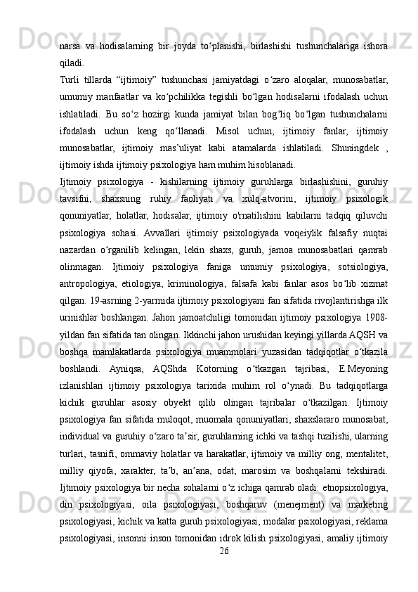 narsa   va   hodisalarning   bir   joyda   to planishi,   birlashishi   tushunchalariga   ishoraʻ
qiladi.
Turli   tillarda   “ijtimoiy”   tushunchasi   jamiyatdagi   o zaro   aloqalar,   munosabatlar,	
ʻ
umumiy   manfaatlar   va   ko pchilikka   tegishli   bo lgan   hodisalarni   ifodalash   uchun	
ʻ ʻ
ishlatiladi.   Bu   so z   hozirgi   kunda   jamiyat   bilan   bog liq   bo lgan   tushunchalarni	
ʻ ʻ ʻ
ifodalash   uchun   keng   qo llanadi.   Misol   uchun,   ijtimoiy   fanlar,   ijtimoiy	
ʻ
munosabatlar,   ijtimoiy   mas’uliyat   kabi   atamalarda   ishlatiladi.   Shuningdek   ,
ijtimoiy ishda ijtimoiy psixologiya ham muhim hisoblanadi.
Ijtimoiy   psixologiya   -   kishilarning   ijtimoiy   guruhlarga   birlashishini,   guruhiy
tavsifni,   shaxsning   ruhiy   faoliyati   va   xulq-atvorini,   ijtimoiy   psixologik
qonuniyatlar,   holatlar,   hodisalar,   ijtimoiy   o'rnatilishini   kabilarni   tadqiq   qiluvchi
psixologiya   sohasi.   Avvallari   ijtimoiy   psixologiyada   voqeiylik   falsafiy   nuqtai
nazardan   o rganilib   kelingan,   lekin   shaxs,   guruh,   jamoa   munosabatlari   qamrab	
ʻ
olinmagan.   Ijtimoiy   psixologiya   faniga   umumiy   psixologiya,   sotsiologiya,
antropologiya,   etiologiya,   kriminologiya,   falsafa   kabi   fanlar   asos   bo lib   xizmat	
ʻ
qilgan. 19-asrning 2-yarmida ijtimoiy psixologiyani fan sifatida rivojlantirishga ilk
urinishlar   boshlangan.   Jahon   jamoatchiligi   tomonidan   ijtimoiy   psixologiya   1908-
yildan fan sifatida tan olingan. Ikkinchi jahon urushidan keyingi yillarda AQSH va
boshqa   mamlakatlarda   psixologiya   muammolari   yuzasidan   tadqiqotlar   o tkazila	
ʻ
boshlandi.   Ayniqsa,   AQShda   Kotorning   o tkazgan   tajribasi,   E.Meyoning	
ʻ
izlanishlari   ijtimoiy   psixologiya   tarixida   muhim   rol   o ynadi.   Bu   tadqiqotlarga	
ʻ
kichik   guruhlar   asosiy   obyekt   qilib   olingan   tajribalar   o tkazilgan.   Ijtimoiy	
ʻ
psixologiya  fan  sifatida  muloqot,  muomala qonuniyatlari,  shaxslararo  munosabat,
individual va guruhiy o zaro ta sir, guruhlarning ichki va tashqi tuzilishi, ularning	
ʻ ʼ
turlari, tasnifi, ommaviy holatlar va harakatlar, ijtimoiy va milliy ong, mentalitet,
milliy   qiyofa,   xarakter,   ta b,   an ana,   odat,   marosim   va   boshqalarni   tekshiradi.	
ʼ ʼ
Ijtimoiy psixologiya bir necha sohalarni o z ichiga qamrab oladi: etnopsixologiya,	
ʻ
din   psixologiyasi,   oila   psixologiyasi,   boshqaruv   (menejment)   va   marketing
psixologiyasi, kichik va katta guruh psixologiyasi, modalar psixologiyasi, reklama
psixologiyasi, insonni inson tomonidan idrok kilish psixologiyasi, amaliy ijtimoiy
26 