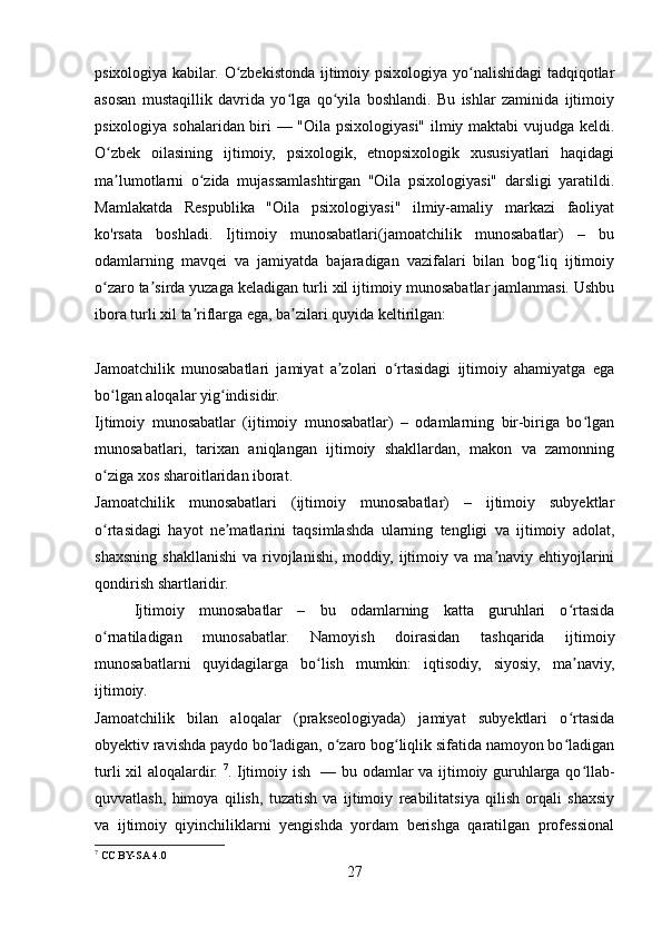 psixologiya kabilar. O zbekistonda ijtimoiy psixologiya yo nalishidagi tadqiqotlarʻ ʻ
asosan   mustaqillik   davrida   yo lga   qo yila   boshlandi.   Bu   ishlar   zaminida   ijtimoiy	
ʻ ʻ
psixologiya sohalaridan biri — "Oila psixologiyasi" ilmiy maktabi  vujudga keldi.
O zbek   oilasining   ijtimoiy,   psixologik,   etnopsixologik   xususiyatlari   haqidagi	
ʻ
ma lumotlarni   o zida   mujassamlashtirgan   "Oila   psixologiyasi"   darsligi   yaratildi.
ʼ ʻ
Mamlakatda   Respublika   "Oila   psixologiyasi"   ilmiy-amaliy   markazi   faoliyat
ko'rsata   boshladi.   Ijtimoiy   munosabatlari(jamoatchilik   munosabatlar)   –   bu
odamlarning   mavqei   va   jamiyatda   bajaradigan   vazifalari   bilan   bog liq   ijtimoiy	
ʻ
o zaro ta sirda yuzaga keladigan turli xil ijtimoiy munosabatlar jamlanmasi. Ushbu	
ʻ ʼ
ibora turli xil ta riflarga ega, ba zilari quyida keltirilgan:	
ʼ ʼ
Jamoatchilik   munosabatlari   jamiyat   a zolari   o rtasidagi   ijtimoiy   ahamiyatga   ega	
ʼ ʻ
bo lgan aloqalar yig indisidir.	
ʻ ʻ
Ijtimoiy   munosabatlar   (ijtimoiy   munosabatlar)   –   odamlarning   bir-biriga   bo lgan	
ʻ
munosabatlari,   tarixan   aniqlangan   ijtimoiy   shakllardan,   makon   va   zamonning
o ziga xos sharoitlaridan iborat.	
ʻ
Jamoatchilik   munosabatlari   (ijtimoiy   munosabatlar)   –   ijtimoiy   subyektlar
o rtasidagi   hayot   ne matlarini   taqsimlashda   ularning   tengligi   va   ijtimoiy   adolat,
ʻ ʼ
shaxsning   shakllanishi   va  rivojlanishi,   moddiy,   ijtimoiy  va  ma naviy  ehtiyojlarini	
ʼ
qondirish shartlaridir.
Ijtimoiy   munosabatlar   –   bu   odamlarning   katta   guruhlari   o rtasida	
ʻ
o rnatiladigan   munosabatlar.   Namoyish   doirasidan   tashqarida   ijtimoiy	
ʻ
munosabatlarni   quyidagilarga   bo lish   mumkin:   iqtisodiy,   siyosiy,   ma naviy,	
ʻ ʼ
ijtimoiy.
Jamoatchilik   bilan   aloqalar   (prakseologiyada)   jamiyat   subyektlari   o rtasida	
ʻ
obyektiv ravishda paydo bo ladigan, o zaro bog liqlik sifatida namoyon bo ladigan	
ʻ ʻ ʻ ʻ
turli xil aloqalardir.   7
. Ijtimoiy ish   — bu odamlar va ijtimoiy guruhlarga qo llab-	
ʻ
quvvatlash,   himoya   qilish,   tuzatish   va   ijtimoiy   reabilitatsiya   qilish   orqali   shaxsiy
va   ijtimoiy   qiyinchiliklarni   yengishda   yordam   berishga   qaratilgan   professional
7
 CC BY-SA 4.0
27 