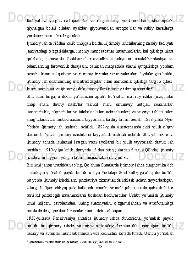 faoliyat.   U   yolg iz   nafaqaxo rlar   va   nogironlarga   yordamni   ham,   shuningdek,ʻ ʻ
qiynalgan   bolali   oilalar,   uysizlar,   giyohvandlar,   aroqxo rlar   va   ruhiy   kasallarga	
ʻ
yordamni ham o z ichiga oladi.	
ʻ
Ijtimoiy ish ta rifidan kelib chiqqan holda, „ijtimoiy ishchilarning kasbiy faoliyati	
ʼ
jamiyatdagi o zgarishlarga, insoniy munosabatlar muammolarini hal qilishga hissa
ʻ
qo shadi;   jamiyatda   funktsional   mavjudlik   qobiliyatini   mustahkamlashga   va	
ʻ
odamlarning   farovonlik   darajasini   oshirish   maqsadida   ularni   qutqarishga   yordam
beradi.   Inson   xulq-atvori   va   ijtimoiy   tizimlar   nazariyalaridan   foydalangan   holda,
ijtimoiy   ish   odamlarning   o z   atrofidagilar   bilan   hamkorlik   qilishga   targ ib   qiladi.	
ʻ ʻ
Inson huquqlari va ijtimoiy adolat tamoyillari ijtimoiy ishning asosidir 8
“. 
Shu   bilan   birga,   u   ikkita   yo nalishni   ajratib   ko rsatdi:   ma rifiy   ishlar   (maqolalar
ʻ ʻ ʼ
chop   etish,   davriy   nashrlar   tashkil   etish,   ommaviy   nutqlar,   seminarlar,
jamoatchilik,  o quvchilar  va  talabalar  bilan  uchrashuvlar)   va  xayriya  ishlari   bilan	
ʻ
shug ullanuvchi mutaxassislarni tayyorlash, kasbiy ta lim berish. 1898-yilda Nyu-	
ʻ ʼ
Yorkda   Ijtimoiy   ish   maktabi   ochildi.   1899-yilda  Amsterdamda   ikki   yillik   o quv	
ʻ
dasturi  bo yicha  Ijtimoiy ishchilarni  tayyorlash instituti  ochildi. Shu yili  Berlinda	
ʻ
ijtimoiy   sohada   ishlashni   istagan   yosh   ayollarni   bir   yillik   tayyorlash   dasturi   ish
boshladi. 1910-yilga kelib, dunyoda 15 dan ortiq (ulardan 5 tasi AQShda) ijtimoiy
ishchilarni tayyorlaydigan ta lim muassasalari mavjud edi.	
ʼ
Birinchi jahon urushidan so ng, Qo shma Shtatlarda ijtimoiy ishda diagnostika deb
ʻ ʻ
ataladigan yo nalish paydo bo ldi, u Nyu-Yorkdagi Smit kollejiga aloqador bo lib,	
ʻ ʻ ʻ
bu yerda ijtimoiy ishchilarni psixiatriya xizmatlarida ishlash uchun tayyorlashgan.
Ularga bo lgan ehtiyoj juda katta edi, chunki Birinchi jahon urushi  qatnashchilari	
ʻ
turli xil psixologik muammolarni boshdan kechirardilar. Ushbu yo nalish ijtimoiy	
ʻ
ishni   mijozni   davolashdan,   uning   shaxsiyatini   o zgartirishdan   va   atrof-muhitga	
ʻ
moslashishiga yordam berishdan iborat deb tushungan.
1930-yillarda   Pensilvaniya   shtatida   ijtimoiy   ishda   funktsional   yo nalish   paydo	
ʻ
bo ldi,   bu   ijtimoiy   ishchi   va   mijoz   o rtasidagi   hamkorlikka   qaratilgan   bo lib,	
ʻ ʻ ʻ
rasmiy va avtoritar munosabatlardan voz kechishni ko zda tutadi. Ushbu yo nalish	
ʻ ʻ
8
 Qonunchilik ma’lumotlari milliy bazasi, 05.06.2023-y., 06/23/82/0327-son
28 