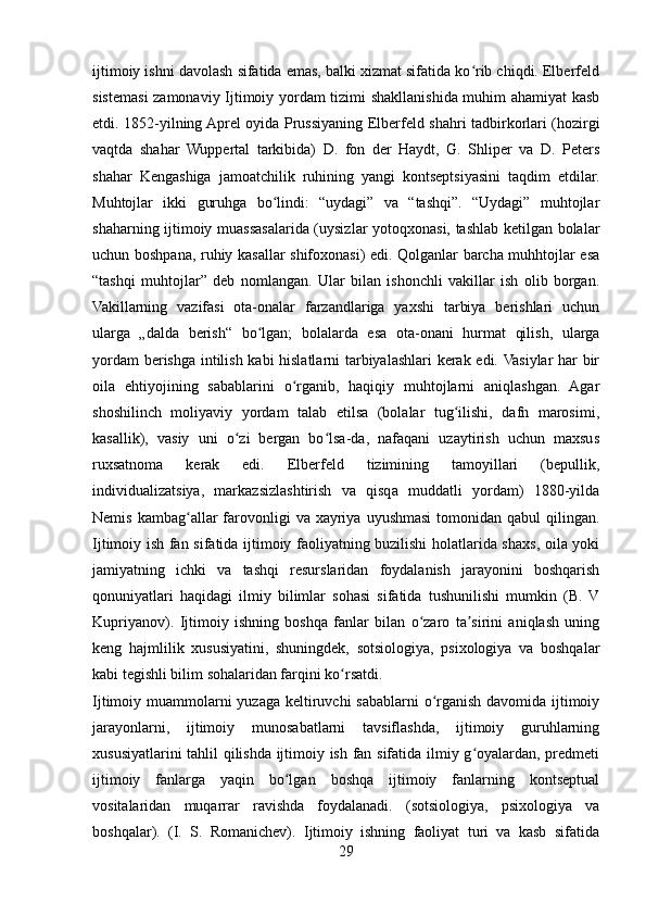 ijtimoiy ishni davolash sifatida emas, balki xizmat sifatida ko rib chiqdi. Elberfeldʻ
sistemasi zamonaviy Ijtimoiy yordam tizimi shakllanishida muhim ahamiyat kasb
etdi. 1852-yilning Aprel oyida Prussiyaning Elberfeld shahri tadbirkorlari (hozirgi
vaqtda   shahar   Wuppertal   tarkibida)   D.   fon   der   Haydt,   G.   Shliper   va   D.   Peters
shahar   Kengashiga   jamoatchilik   ruhining   yangi   kontseptsiyasini   taqdim   etdilar.
Muhtojlar   ikki   guruhga   bo lindi:   “uydagi”   va   “tashqi”.   “Uydagi”   muhtojlar	
ʻ
shaharning ijtimoiy muassasalarida (uysizlar yotoqxonasi, tashlab ketilgan bolalar
uchun boshpana, ruhiy kasallar shifoxonasi) edi. Qolganlar barcha muhhtojlar esa
“tashqi   muhtojlar”   deb   nomlangan.   Ular   bilan   ishonchli   vakillar   ish   olib   borgan.
Vakillarning   vazifasi   ota-onalar   farzandlariga   yaxshi   tarbiya   berishlari   uchun
ularga   „dalda   berish“   bo lgan;   bolalarda   esa   ota-onani   hurmat   qilish,   ularga	
ʻ
yordam berishga intilish kabi hislatlarni tarbiyalashlari kerak edi. Vasiylar har bir
oila   ehtiyojining   sabablarini   o rganib,   haqiqiy   muhtojlarni   aniqlashgan.   Agar	
ʻ
shoshilinch   moliyaviy   yordam   talab   etilsa   (bolalar   tug ilishi,   dafn   marosimi,	
ʻ
kasallik),   vasiy   uni   o zi   bergan   bo lsa-da,   nafaqani   uzaytirish   uchun   maxsus	
ʻ ʻ
ruxsatnoma   kerak   edi.   Elberfeld   tizimining   tamoyillari   (bepullik,
individualizatsiya,   markazsizlashtirish   va   qisqa   muddatli   yordam)   1880-yilda
Nemis  kambag allar   farovonligi   va xayriya  uyushmasi  tomonidan qabul  qilingan.	
ʻ
Ijtimoiy ish fan sifatida ijtimoiy faoliyatning buzilishi holatlarida shaxs, oila yoki
jamiyatning   ichki   va   tashqi   resurslaridan   foydalanish   jarayonini   boshqarish
qonuniyatlari   haqidagi   ilmiy   bilimlar   sohasi   sifatida   tushunilishi   mumkin   (B.   V
Kupriyanov).   Ijtimoiy   ishning   boshqa   fanlar   bilan   o zaro   ta sirini   aniqlash   uning	
ʻ ʼ
keng   hajmlilik   xususiyatini,   shuningdek,   sotsiologiya,   psixologiya   va   boshqalar
kabi tegishli bilim sohalaridan farqini ko rsatdi.	
ʻ
Ijtimoiy muammolarni yuzaga keltiruvchi  sabablarni o rganish davomida ijtimoiy	
ʻ
jarayonlarni,   ijtimoiy   munosabatlarni   tavsiflashda,   ijtimoiy   guruhlarning
xususiyatlarini tahlil qilishda ijtimoiy ish fan sifatida ilmiy g oyalardan, predmeti	
ʻ
ijtimoiy   fanlarga   yaqin   bo lgan   boshqa   ijtimoiy   fanlarning   kontseptual	
ʻ
vositalaridan   muqarrar   ravishda   foydalanadi.   (sotsiologiya,   psixologiya   va
boshqalar).   (I.   S.   Romanichev).   Ijtimoiy   ishning   faoliyat   turi   va   kasb   sifatida
29 