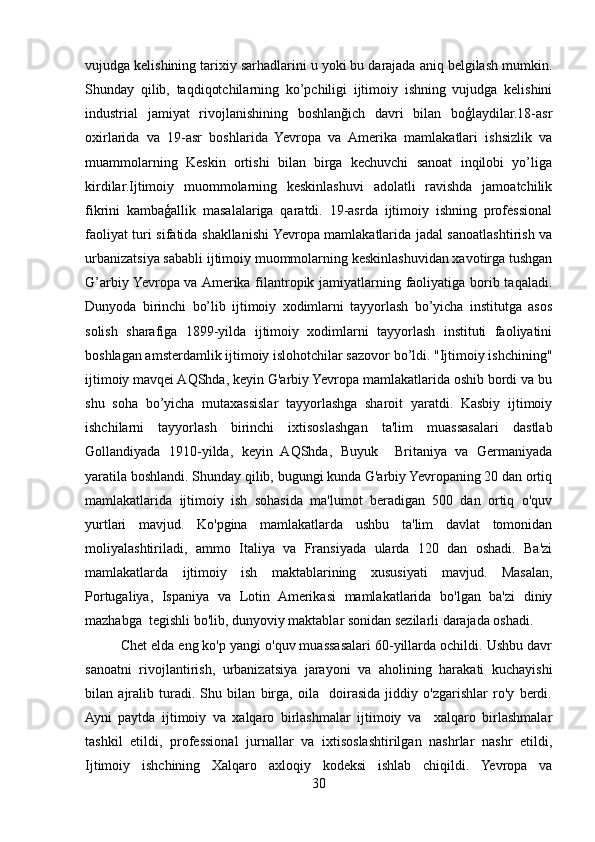 vujudga kelishining tarixiy sarhadlarini u yoki bu darajada aniq belgilash mumkin.
Shunday   qilib,   taqdiqotchilarning   ko’pchiligi   ijtimoiy   ishning   vujudga   kelishini
industrial   jamiyat   rivojlanishining   boshlanğich   davri   bilan   boģlaydilar.18-asr
oxirlarida   va   19-asr   boshlarida   Yevropa   va   Amerika   mamlakatlari   ishsizlik   va
muammolarning   Keskin   ortishi   bilan   birga   kechuvchi   sanoat   inqilobi   yo’liga
kirdilar.Ijtimoiy   muommolarning   keskinlashuvi   adolatli   ravishda   jamoatchilik
fikrini   kambaģallik   masalalariga   qaratdi.   19-asrda   ijtimoiy   ishning   professional
faoliyat turi sifatida shakllanishi Yevropa mamlakatlarida jadal sanoatlashtirish va
urbanizatsiya sababli ijtimoiy muommolarning keskinlashuvidan xavotirga tushgan
G’arbiy Yevropa va Amerika filantropik jamiyatlarning faoliyatiga borib taqaladi.
Dunyoda   birinchi   bo’lib   ijtimoiy   xodimlarni   tayyorlash   bo’yicha   institutga   asos
solish   sharafiga   1899-yilda   ijtimoiy   xodimlarni   tayyorlash   instituti   faoliyatini
boshlagan amsterdamlik ijtimoiy islohotchilar sazovor bo’ldi. "Ijtimoiy ishchining"
ijtimoiy mavqei AQShda, keyin G'arbiy Yevropa mamlakatlarida oshib bordi va bu
shu   soha   bo’yicha   mutaxassislar   tayyorlashga   sharoit   yaratdi.   Kasbiy   ijtimoiy
ishchilarni   tayyorlash   birinchi   ixtisoslashgan   ta'lim   muassasalari   dastlab
Gollandiyada   1910-yilda,   keyin   AQShda,   Buyuk     Britaniya   va   Germaniyada
yaratila boshlandi. Shunday qilib, bugungi kunda G'arbiy Yevropaning 20 dan ortiq
mamlakatlarida   ijtimoiy   ish   sohasida   ma'lumot   beradigan   500   dan   ortiq   o'quv
yurtlari   mavjud.   Ko'pgina   mamlakatlarda   ushbu   ta'lim   davlat   tomonidan
moliyalashtiriladi,   ammo   Italiya   va   Fransiyada   ularda   120   dan   oshadi.   Ba'zi
mamlakatlarda   ijtimoiy   ish   maktablarining   xususiyati   mavjud.   Masalan,
Portugaliya,   Ispaniya   va   Lotin   Amerikasi   mamlakatlarida   bo'lgan   ba'zi   diniy
mazhabga  tegishli bo'lib, dunyoviy maktablar sonidan sezilarli darajada oshadi. 
Chet elda eng ko'p yangi o'quv muassasalari 60-yillarda ochildi. Ushbu davr
sanoatni   rivojlantirish,   urbanizatsiya   jarayoni   va   aholining   harakati   kuchayishi
bilan   ajralib   turadi.   Shu   bilan   birga,   oila     doirasida   jiddiy   o'zgarishlar   ro'y   berdi.
Ayni   paytda   ijtimoiy   va   xalqaro   birlashmalar   ijtimoiy   va     xalqaro   birlashmalar
tashkil   etildi,   professional   jurnallar   va   ixtisoslashtirilgan   nashrlar   nashr   etildi,
Ijtimoiy   ishchining   Xalqaro   axloqiy   kodeksi   ishlab   chiqildi.   Yevropa   va
30 