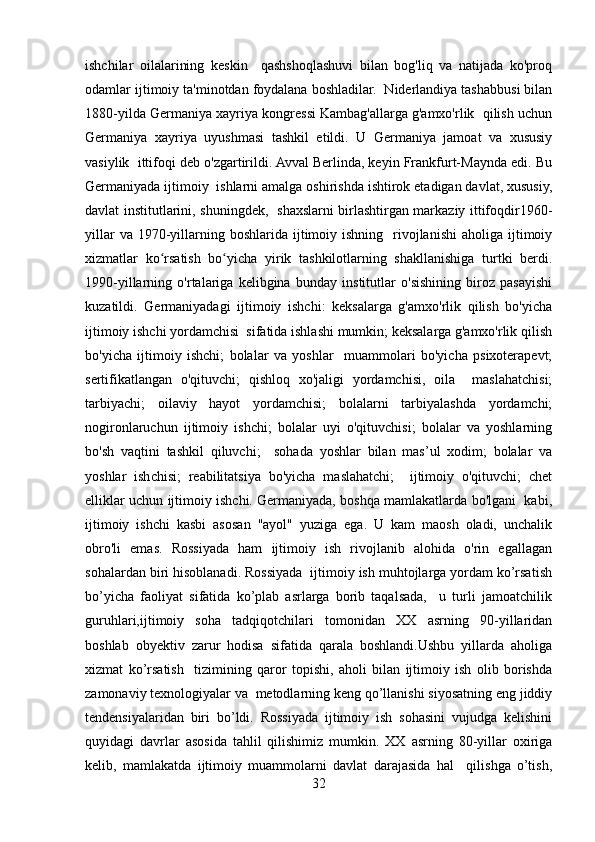 ishchilar   oilalarining   keskin     qashshoqlashuvi   bilan   bog'liq   va   natijada   ko'proq
odamlar ijtimoiy ta'minotdan foydalana boshladilar.  Niderlandiya tashabbusi bilan
1880-yilda Germaniya xayriya kongressi Kambag'allarga g'amxo'rlik  qilish uchun
Germaniya   xayriya   uyushmasi   tashkil   etildi.   U   Germaniya   jamoat   va   xususiy
vasiylik  ittifoqi deb o'zgartirildi. Avval Berlinda, keyin Frankfurt-Maynda edi. Bu
Germaniyada ijtimoiy  ishlarni amalga oshirishda ishtirok etadigan davlat, xususiy,
davlat institutlarini, shuningdek,   shaxslarni birlashtirgan markaziy ittifoqdir1960-
yillar   va 1970-yillarning  boshlarida  ijtimoiy  ishning   rivojlanishi  aholiga  ijtimoiy
xizmatlar   ko rsatish   bo yicha   yirik   tashkilotlarning   shakllanishiga   turtki   berdi.ʻ ʻ
1990-yillarning   o'rtalariga   kelibgina   bunday   institutlar   o'sishining   biroz   pasayishi
kuzatildi.   Germaniyadagi   ijtimoiy   ishchi:   keksalarga   g'amxo'rlik   qilish   bo'yicha
ijtimoiy ishchi yordamchisi  sifatida ishlashi mumkin; keksalarga g'amxo'rlik qilish
bo'yicha   ijtimoiy   ishchi;   bolalar   va   yoshlar     muammolari   bo'yicha   psixoterapevt;
sertifikatlangan   o'qituvchi;   qishloq   xo'jaligi   yordamchisi,   oila     maslahatchisi;
tarbiyachi;   oilaviy   hayot   yordamchisi;   bolalarni   tarbiyalashda   yordamchi;
nogironlaruchun   ijtimoiy   ishchi;   bolalar   uyi   o'qituvchisi;   bolalar   va   yoshlarning
bo'sh   vaqtini   tashkil   qiluvchi;     sohada   yoshlar   bilan   mas’ul   xodim;   bolalar   va
yoshlar   ishchisi;   reabilitatsiya   bo'yicha   maslahatchi;     ijtimoiy   o'qituvchi;   chet
elliklar uchun ijtimoiy ishchi. Germaniyada, boshqa mamlakatlarda bo'lgani  kabi,
ijtimoiy   ishchi   kasbi   asosan   "ayol"   yuziga   ega.   U   kam   maosh   oladi,   unchalik
obro'li   emas.   Rossiyada   ham   ijtimoiy   ish   rivojlanib   alohida   o'rin   egallagan
sohalardan biri hisoblanadi. Rossiyada  ijtimoiy ish muhtojlarga yordam ko’rsatish
bo’yicha   faoliyat   sifatida   ko’plab   asrlarga   borib   taqalsada,     u   turli   jamoatchilik
guruhlari,ijtimoiy   soha   tadqiqotchilari   tomonidan   XX   asrning   90-yillaridan
boshlab   obyektiv   zarur   hodisa   sifatida   qarala   boshlandi.Ushbu   yillarda   aholiga
xizmat   ko’rsatish     tizimining   qaror   topishi,   aholi   bilan   ijtimoiy   ish   olib   borishda
zamonaviy texnologiyalar va  metodlarning keng qo’llanishi siyosatning eng jiddiy
tendensiyalaridan   biri   bo’ldi.   Rossiyada   ijtimoiy   ish   sohasini   vujudga   kelishini
quyidagi   davrlar   asosida   tahlil   qilishimiz   mumkin.   XX   asrning   80-yillar   oxiriga
kelib,   mamlakatda   ijtimoiy   muammolarni   davlat   darajasida   hal     qilishga   o’tish,
32 