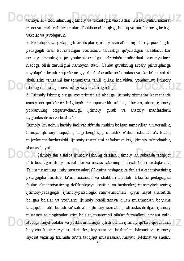 tamoyillar - xodimlarning ijtimoiy va texnologik vakolatlari, ish faoliyatini nazorat
qilish va tekshirish printsiplari, funktsional aniqligi, huquq va burchlarning birligi,
vakolat va javobgarlik.
5.   Psixologik   va   pedagogik   printsiplar   ijtimoiy   xizmatlar   mijozlariga   psixologik-
pedagogik   ta'sir   ko'rsatadigan   vositalarni   tanlashga   qo'yiladigan   talablarni,   har
qanday   texnologik   jarayonlarni   amalga   oshirishda   individual   xususiyatlarni
hisobga   olish   zarurligini   namoyon   etadi.   Ushbu   guruhning   asosiy   printsiplariga
quyidagilar kiradi: mijozlarning yashash sharoitlarini baholash va ular bilan ishlash
shakllarini   tanlashni   har   tomonlama   tahlil   qilish;   individual   yondashuv;   ijtimoiy
ishning maqsadga muvofiqligi va yo'naltirilganligi.
6.   Ijtimoiy   ishning   o'ziga   xos   printsiplari   aholiga   ijtimoiy   xizmatlar   ko'rsatishda
asosiy   ish   qoidalarini   belgilaydi:   insonparvarlik,   adolat,   alturizm,   aloqa,   ijtimoiy
yordamning   o'zgaruvchanligi,   ijtimoiy   guruh   va   shaxsiy   manfaatlarni
uyg'unlashtirish va boshqalar.
Ijtimoiy ish uchun kasbiy faoliyat sifatida muhim bo'lgan tamoyillar: universallik,
himoya   ijtimoiy   huquqlar,   bag'rikenglik,   profilaktik   e'tibor,   ishonch   o'z   kuchi,
mijozlar   markazlashishi,  ijtimoiy resurslarni   safarbar   qilish,  ijtimoiy  ta'sirchanlik,
shaxsiy hayot.
Ijtimoiy fan sifatida ijtimoiy ishning  darajasi  ijtimoiy ish sohasida tadqiqot
olib   boradigan   ilmiy   tashkilotlar   va   muassasalarning   faoliyati   bilan   tasdiqlanadi.
Ta'lim tizimining ilmiy muassasalari (Ukraina pedagogika fanlari akademiyasining
pedagogika   instituti,   ta'lim   mazmuni   va   shakllari   instituti,   Ukraina   pedagogika
fanlari   akademiyasining   defektologiya   instituti   va   boshqalar)   ijtimoiylashuvning
ijtimoiy-pedagogik,   ijtimoiy-psixologik   shart-sharoitlari,   qiyin   hayot   sharoitida
bo'lgan   bolalar   va   yoshlarni   ijtimoiy   reabilitatsiya   qilish   muammolari   bo'yicha
tadqiqotlar   olib   boradi   ko'rsatmalar   ijtimoiy   xizmatlar,   ixtisoslashtirilgan   ijtimoiy
muassasalar, nogironlar, etim bolalar, muammoli oilalar farzandlari, deviant xulq-
atvorga moyil bolalar va yoshlarni himoya qilish uchun ijtimoiy qo'llab-quvvatlash
bo'yicha   kontseptsiyalar,   dasturlar,   loyihalar   va   boshqalar.   Mehnat   va   ijtimoiy
siyosat   vazirligi   tizimida   to'rtta   tadqiqot   muassasalari   mavjud:   Mehnat   va   aholini
34 