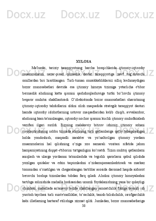                                           
XULOSA
Ma'lumki,   tarixiy   taraqqiyotning   barcha   bosqichlarida   ijtimoiy-iqtisodiy
muammolarini   nazar-pisad   qilmaslik   davlat   taraqqiyotiga   xavf   tug‘diruvchi
omillardan   biri   hisoblangan.   Turli-tuman   murakkabliklarsiz   silliq   kechmaydigan
bozor   munosabatlari   davrida   esa   ijtimoiy   himoya   tizimiga   yetarlicha   e'tibor
bermaslik   aholining   katta   qismini   qashshoqlashuviga   turtki   bo‘luvchi   ijtimoiy
beqaror   muhitni   shakllantiradi.   O‘zbekistonda   bozor   munosabatlari   sharoitining
ijtimoiy-iqtisodiy   tahdidlarini   oldini   olish   maqsadida   strategik   taraqqiyot   dasturi
hamda   iqtisodiy   islohotlarning   ustuvor   maqsadlaridan   kelib   chiqib,   avvalambor,
aholining kam ta'minlangan, iqtisodiy nochor qismini kuchli ijtimoiy muhofazalash
vazifasi   ilgari   surildi.   Bizning   malakaviy   bitiruv   ishimiz   ijtimoiy   sohani
rivojlantirishning  ushbu   tizimida  aholining  turli   qatlamlariga   qat'iy  tabaqalashgan
holda   yondoshish,   maqsadli   xarakter   va   yo‘naltirilgan   ijtimoiy   yordam
muammolarini   hal   qilishning   o‘ziga   xos   samarali   vositasi   sifatida   jahon
hamjamiyatining diqqat-e'tiborini tortganligini ko‘rsatdi. Tizim muhtoj qatlamlarni
aniqlash   va   ularga   yordamni   ta'minlashda   va   tegishli   qarorlarni   qabul   qilishda
yozilgan   qoidalar   va   erkin   taqsimlashni   o‘zidamujassamlashtiradi   va   markaz
tomonidan o‘rnatilgan va chegaralangan tartiblar asosida daromad haqida axborot
beruvchi   boshqa   tizimlardan   tubdan   farq   qiladi.   Aholini   ijtimoiy   himoyalashni
tartibga solinishida mahalla hodisasidan unumli foydalanishning yana bir qulayligi
shundaki, mahallada an'anaviy tarzda shakllangan jamoatchilik fikriga tayanib ish
yuritish tajribasi turli suiste'molliklar, to‘rachilik, tanish-bilishchilik, isrofgarchilik
kabi illatlarning bartaraf  etilishiga xizmat qildi. Jumladan, bozor  munosabatlariga
36 