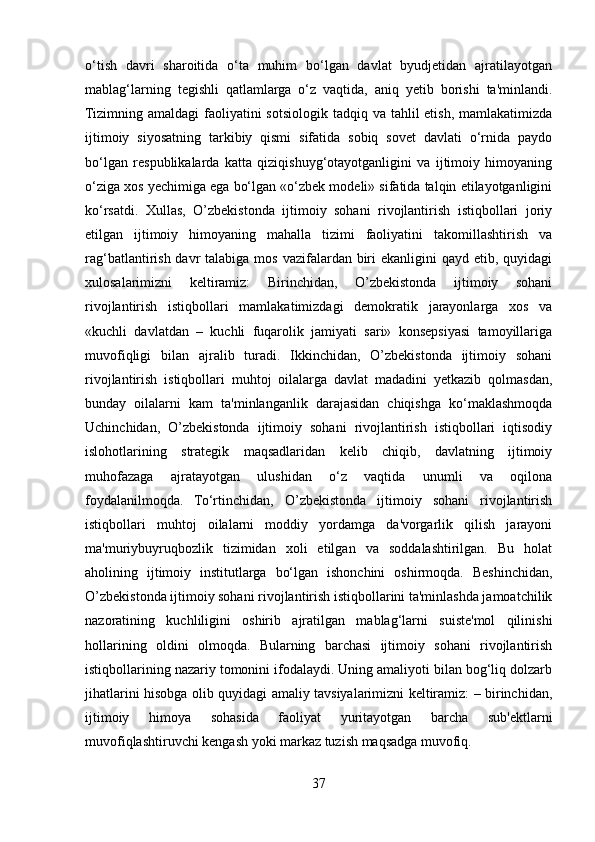 o‘tish   davri   sharoitida   o‘ta   muhim   bo‘lgan   davlat   byudjetidan   ajratilayotgan
mablag‘larning   tegishli   qatlamlarga   o‘z   vaqtida,   aniq   yetib   borishi   ta'minlandi.
Tizimning amaldagi  faoliyatini  sotsiologik  tadqiq va tahlil  etish, mamlakatimizda
ijtimoiy   siyosatning   tarkibiy   qismi   sifatida   sobiq   sovet   davlati   o‘rnida   paydo
bo‘lgan   respublikalarda   katta   qiziqishuyg‘otayotganligini   va   ijtimoiy   himoyaning
o‘ziga xos yechimiga ega bo‘lgan «o‘zbek modeli» sifatida talqin etilayotganligini
ko‘rsatdi.   Xullas,   O’zbekistonda   ijtimoiy   sohani   rivojlantirish   istiqbollari   joriy
etilgan   ijtimoiy   himoyaning   mahalla   tizimi   faoliyatini   takomillashtirish   va
rag‘batlantirish davr  talabiga mos  vazifalardan biri  ekanligini  qayd etib, quyidagi
xulosalarimizni   keltiramiz:   Birinchidan,   O’zbekistonda   ijtimoiy   sohani
rivojlantirish   istiqbollari   mamlakatimizdagi   demokratik   jarayonlarga   xos   va
«kuchli   davlatdan   –   kuchli   fuqarolik   jamiyati   sari»   konsepsiyasi   tamoyillariga
muvofiqligi   bilan   ajralib   turadi.   Ikkinchidan,   O’zbekistonda   ijtimoiy   sohani
rivojlantirish   istiqbollari   muhtoj   oilalarga   davlat   madadini   yetkazib   qolmasdan,
bunday   oilalarni   kam   ta'minlanganlik   darajasidan   chiqishga   ko‘maklashmoqda
Uchinchidan,   O’zbekistonda   ijtimoiy   sohani   rivojlantirish   istiqbollari   iqtisodiy
islohotlarining   strategik   maqsadlaridan   kelib   chiqib,   davlatning   ijtimoiy
muhofazaga   ajratayotgan   ulushidan   o‘z   vaqtida   unumli   va   oqilona
foydalanilmoqda.   To‘rtinchidan,   O’zbekistonda   ijtimoiy   sohani   rivojlantirish
istiqbollari   muhtoj   oilalarni   moddiy   yordamga   da'vorgarlik   qilish   jarayoni
ma'muriybuyruqbozlik   tizimidan   xoli   etilgan   va   soddalashtirilgan.   Bu   holat
aholining   ijtimoiy   institutlarga   bo‘lgan   ishonchini   oshirmoqda.   Beshinchidan,
O’zbekistonda ijtimoiy sohani rivojlantirish istiqbollarini ta'minlashda jamoatchilik
nazoratining   kuchliligini   oshirib   ajratilgan   mablag‘larni   suiste'mol   qilinishi
hollarining   oldini   olmoqda.   Bularning   barchasi   ijtimoiy   sohani   rivojlantirish
istiqbollarining nazariy tomonini ifodalaydi. Uning amaliyoti bilan bog‘liq dolzarb
jihatlarini hisobga olib quyidagi amaliy tavsiyalarimizni keltiramiz: – birinchidan,
ijtimoiy   himoya   sohasida   faoliyat   yuritayotgan   barcha   sub'ektlarni
muvofiqlashtiruvchi kengash yoki markaz tuzish maqsadga muvofiq.
37 