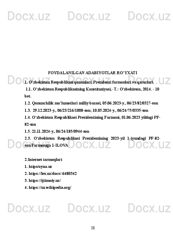 FOYDALANILGAN ADABIYOTLAR RO’YXATI
1. O’zbekiston Respublikasi qonunlari, Prezidenti farmonlari va qarorlari
 1.1. O’zbekiston Respublikasining Konstitusiyasi,- T.: O’zbekiston, 2014. - 10 
bet.
1.2.   Qonunchilik ma’lumotlari milliy bazasi, 05.06.2023-y., 06/23/82/0327-son
1.3.     29.12.2023-y., 06/23/216/1008-son; 10.05.2024-y., 06/24/75/0335-son
1.4. O‘zbekiston Respublikasi Prezidentining Farmoni, 01.06.2023 yildagi PF-
82-son
1.5. 21.11.2024-y., 06/24/185/0944-son
2.3.   O‘zbekiston   Respublikasi   Prezidentining   2023-yil   1-iyundagi   PF-82-
son   Farmoniga  1-ILOVA
2.Internet tarmoqlari
1. https/oyna.uz
2.  https://lex.uz/docs/-6480342
3.  https://ijtimoiy.uz/
4.   https://uz.wikipedia.org/
38 