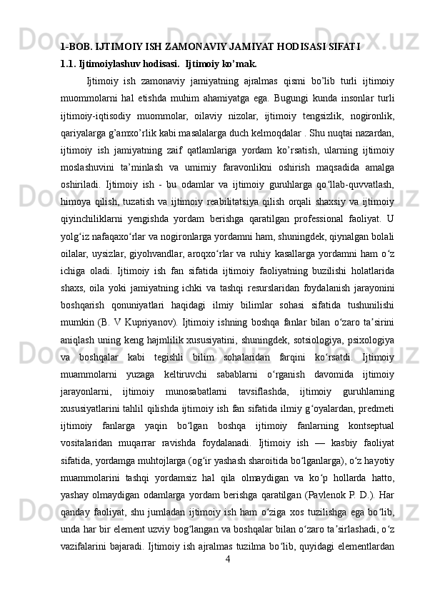 1-BOB. IJTIMOIY ISH ZAMONAVIY JAMIYAT HODISASI SIFATI
1.1. Ijtimoiylashuv hodisasi.  Ijtimoiy ko’mak.
Ijtimoiy   ish   zamonaviy   jamiyatning   ajralmas   qismi   bo’lib   turli   ijtimoiy
muommolarni   hal   etishda   muhim   ahamiyatga   ega.   Bugungi   kunda   insonlar   turli
ijtimoiy-iqtisodiy   muommolar,   oilaviy   nizolar,   ijtimoiy   tengsizlik,   nogironlik,
qariyalarga g’amxo’rlik kabi masalalarga duch kelmoqdalar . Shu nuqtai nazardan,
ijtimoiy   ish   jamiyatning   zaif   qatlamlariga   yordam   ko’rsatish,   ularning   ijtimoiy
moslashuvini   ta’minlash   va   umimiy   faravonlikni   oshirish   maqsadida   amalga
oshiriladi.   Ijtimoiy   ish   -   bu   odamlar   va   ijtimoiy   guruhlarga   qo llab-quvvatlash,ʻ
himoya   qilish,   tuzatish   va   ijtimoiy   reabilitatsiya   qilish   orqali   shaxsiy   va   ijtimoiy
qiyinchiliklarni   yengishda   yordam   berishga   qaratilgan   professional   faoliyat.   U
yolg iz nafaqaxo rlar va nogironlarga yordamni ham, shuningdek, qiynalgan bolali	
ʻ ʻ
oilalar,   uysizlar,   giyohvandlar,   aroqxo rlar   va   ruhiy   kasallarga   yordamni   ham   o z	
ʻ ʻ
ichiga   oladi.   Ijtimoiy   ish   fan   sifatida   ijtimoiy   faoliyatning   buzilishi   holatlarida
shaxs,   oila   yoki   jamiyatning   ichki   va   tashqi   resurslaridan   foydalanish   jarayonini
boshqarish   qonuniyatlari   haqidagi   ilmiy   bilimlar   sohasi   sifatida   tushunilishi
mumkin   (B.  V  Kupriyanov).   Ijtimoiy   ishning   boshqa   fanlar   bilan   o zaro   ta sirini	
ʻ ʼ
aniqlash   uning  keng   hajmlilik  xususiyatini,   shuningdek,   sotsiologiya,   psixologiya
va   boshqalar   kabi   tegishli   bilim   sohalaridan   farqini   ko rsatdi.   Ijtimoiy	
ʻ
muammolarni   yuzaga   keltiruvchi   sabablarni   o rganish   davomida   ijtimoiy	
ʻ
jarayonlarni,   ijtimoiy   munosabatlarni   tavsiflashda,   ijtimoiy   guruhlarning
xususiyatlarini tahlil qilishda ijtimoiy ish fan sifatida ilmiy g oyalardan, predmeti	
ʻ
ijtimoiy   fanlarga   yaqin   bo lgan   boshqa   ijtimoiy   fanlarning   kontseptual	
ʻ
vositalaridan   muqarrar   ravishda   foydalanadi.   Ijtimoiy   ish   —   kasbiy   faoliyat
sifatida, yordamga muhtojlarga (og ir yashash sharoitida bo lganlarga), o z hayotiy	
ʻ ʻ ʻ
muammolarini   tashqi   yordamsiz   hal   qila   olmaydigan   va   ko p   hollarda   hatto,	
ʻ
yashay   olmaydigan   odamlarga   yordam   berishga   qaratilgan   (Pavlenok   P.   D.).   Har
qanday   faoliyat,   shu   jumladan   ijtimoiy   ish   ham   o ziga   xos   tuzilishga   ega   bo lib,	
ʻ ʻ
unda har bir element uzviy bog langan va boshqalar bilan o zaro ta sirlashadi, o z	
ʻ ʻ ʼ ʻ
vazifalarini  bajaradi. Ijtimoiy ish  ajralmas tuzilma bo lib, quyidagi  elementlardan	
ʻ
4 