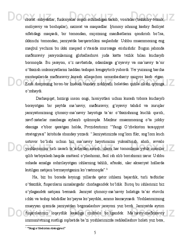 iborat: subyektlar; funksiyalar orqali ochiladigan tarkib; vositalar (tashkiliy-texnik,
moliyaviy   va   boshqalar),   nazorat   va   maqsadlar.   Ijtimoiy   ishning   kasbiy   faoliyat
sifatidagi   maqsadi,   bir   tomondan,   mijozning   manfaatlarini   qondirish   bo lsa,ʻ
ikkinchi   tomondan,   jamiyatda   barqarorlikni   saqlashdir.   Ushbu   muammoning   eng
maqbul   yechimi   bu   ikki   maqsad   o rtasida   murosaga   erishishdir.   Bugun   jahonda	
ʻ
mafkuraviy   jarayonlarning   globallashuvi   juda   katta   tezlik   bilan   kuchayib
bormoqda.   Bu   jarayon,   o z   navbatida,   odamlarga   g oyaviy   va   ma naviy   ta sir	
ʻ ʻ ʼ ʼ
o tkazish imkoniyatlarini haddan tashqari kengaytirib yubordi. Yer yuzining barcha	
ʻ
mintaqalarida   mafkuraviy   kurash   allaqachon   umumbashariy   miqyos   kasb   etgan.
Endi  dunyoning  biron-bir   hududi   bunday  ziddiyatli   holatdan  qutila  olishi  qiyinga
o xshaydi.
ʻ
Darhaqiqat,   hozirgi   inson   ongi,   hissiyotlari   uchun   kurash   tobora   kuchayib
borayotgan   bir   paytda   ma naviy,   mafkuraviy,   g oyaviy   tahdid   va   xurujlar	
ʼ ʻ
jamiyatimizning   ijtimoiy-ma naviy   hayotiga   ta sir   o tkazishning   kuchli   quroli,
ʼ ʼ ʻ
xavf-xatarlar   manbaiga   aylanib   qolmoqda.   Mazkur   muammoning   o ta   jiddiy	
ʻ
ekaniga   e tibor   qaratgan   holda,   Prezidentimiz   “Yangi   O zbekiston   taraqqiyot	
ʼ ʻ
strategiyasi” kitobida shunday yozadi: “Jamiyatimizda sog lom fikr, sog lom kuch	
ʻ ʻ
ustuvor   bo lishi   uchun   biz   ma naviy   hayotimizni   yuksaltirish,   aholi,   avvalo	
ʻ ʼ
yoshlarimizni turli zararli ta sirlardan asrash, ularni har tomonlama yetuk insonlar	
ʼ
qilib tarbiyalash haqida muttasil o ylashimiz, faol ish olib borishimiz zarur. Ushbu	
ʻ
sohada   amalga   oshirilayotgan   ishlarning   tahlili,   afsuski,   ular   aksariyat   hollarda
kutilgan natijani bermayotganini ko rsatmoqda”.
ʻ 1
      Ha,   biz   bu   borada   keyingi   yillarda   qator   ishlarni   bajardik,   turli   tadbirlar
o tkazdik,  fuqarolarni  nimalargadir  chorlagandek bo ldik. Biroq bu ishlarimiz biz	
ʻ ʻ
o ylagandek   natijani   bermadi.   Jamiyat   ijtimoiy-ma naviy   holatiga   ta sir   etuvchi
ʻ ʼ ʼ
ichki va tashqi tahdidlar ko paysa ko paydiki, ammo kamaymadi. Yoshlarimizning	
ʻ ʻ
muayyan   qismida   jamiyatdan   begonalashuv   jarayoni   yuz   berdi.   Jamiyatda   ayrim
fuqarolarimiz   loqaydlik   kasaliga   mubtalo   bo lgandek.   Ma naviy-mafkuraviy	
ʻ ʼ
immunitetning sustligi oqibatida ba zi yoshlarimizda radikallashuv holati yuz bera,	
ʼ
1
 “Yangi o’zbekiston strategiyasi”
5 