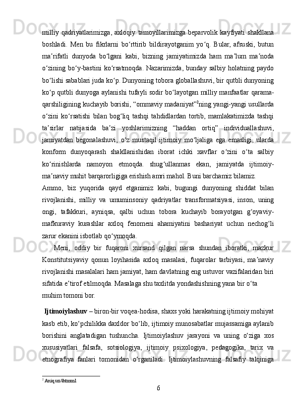 milliy   qadriyatlarimizga,   axloqiy   tamoyillarimizga   beparvolik   kayfiyati   shakllana
boshladi.   Men   bu   fikrlarni   bo rttirib   bildirayotganim   yo q.   Bular,   afsuski,   butunʻ ʻ
ma rifatli   dunyoda   bo lgani   kabi,   bizning   jamiyatimizda   ham   ma lum   ma noda	
ʼ ʻ ʼ ʼ
o zining   bo y-bastini   ko rsatmoqda.   Nazarimizda,   bunday   salbiy   holatning   paydo	
ʻ ʻ ʻ
bo lishi sabablari juda ko p. Dunyoning tobora globallashuvi, bir qutbli dunyoning
ʻ ʻ
ko p qutbli dunyoga aylanishi tufayli sodir bo layotgan milliy manfaatlar qarama-
ʻ ʻ
qarshiligining kuchayib borishi, “ommaviy madaniyat” 2
ning yangi-yangi usullarda
o zini   ko rsatishi   bilan   bog liq   tashqi   tahdidlardan   tortib,   mamlakatimizda   tashqi
ʻ ʻ ʻ
ta sirlar   natijasida   ba zi   yoshlarimizning   “haddan   ortiq”   individuallashuvi,
ʼ ʼ
jamiyatdan   begonalashuvi,   o z   mustaqil   ijtimoiy   mo ljaliga   ega   emasligi,   ularda	
ʻ ʻ
konform   dunyoqarash   shakllanishidan   iborat   ichki   xavflar   o zini   o ta   salbiy	
ʻ ʻ
ko rinishlarda   namoyon   etmoqda.   shug ullanmas   ekan,   jamiyatda   ijtimoiy-	
ʻ ʻ
ma naviy muhit barqarorligiga erishish amri mahol. Buni barchamiz bilamiz.
ʼ
Ammo,   biz   yuqorida   qayd   etganimiz   kabi,   bugungi   dunyoning   shiddat   bilan
rivojlanishi,   milliy   va   umuminsoniy   qadriyatlar   transformatsiyasi,   inson,   uning
ongi,   tafakkuri,   ayniqsa,   qalbi   uchun   tobora   kuchayib   borayotgan   g oyaviy-	
ʻ
mafkuraviy   kurashlar   axloq   fenomeni   ahamiyatini   bashariyat   uchun   nechog li	
ʻ
zarur ekanini isbotlab qo ymoqda.	
ʻ
      Meni,   oddiy   bir   fuqaroni   xursand   qilgan   narsa   shundan   iboratki,   mazkur
Konstitutsiyaviy   qonun   loyihasida   axloq   masalasi,   fuqarolar   tarbiyasi,   ma naviy	
ʼ
rivojlanishi masalalari ham jamiyat, ham davlatning eng ustuvor vazifalaridan biri
sifatida e tirof etilmoqda. Masalaga shu taxlitda yondashishning yana bir o ta 	
ʼ ʻ
muhim tomoni bor.
  Ijtimoiylashuv   – biron-bir voqea-hodisa, shaxs yoki harakatning ijtimoiy mohiyat
kasb etib, ko‘pchilikka daxldor bo‘lib, ijtimoiy munosabatlar mujassamiga aylanib
borishini   anglatadigan   tushuncha.   Ijtimoiylashuv   jarayoni   va   uning   o‘ziga   xos
xususiyatlari   falsafa,   sotsiologiya,   ijtimoiy   psixologiya,   pedagogika,   tarix   va
etnografiya   fanlari   tomonidan   o‘rganiladi.   Ijtimoiylashuvning   falsafiy   talqiniga
2
 Aniq.uz//htmml
6 