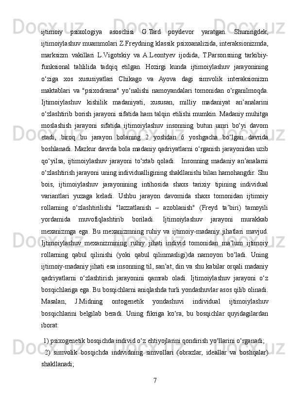ijtimoiy   psixologiya   asoschisi   G.Tard   poydevor   yaratgan.   Shuningdek,
ijtimoiylashuv muammolari Z.Freydning klassik psixoanalizida, interaksionizmda,
marksizm   vakillari   L.Vigotskiy   va   A.Leontyev   ijodida,   T.Parsonsning   tarkibiy-
funksional   tahlilida   tadqiq   etilgan.   Hozirgi   kunda   ijtimoiylashuv   jarayonining
o‘ziga   xos   xususiyatlari   Chikago   va   Ayova   dagi   simvolik   interaksionizm
maktablari   va   "psixodrama"   yo‘nalishi   namoyandalari   tomonidan   o‘rganilmoqda.
Ijtimoiylashuv   kishilik   madaniyati,   xususan,   milliy   madaniyat   an’analarini
o‘zlashtirib borish jarayoni sifatida ham talqin etilishi mumkin. Madaniy muhitga
moslashish   jarayoni   sifatida   ijtimoiylashuv   insonning   butun   umri   bo‘yi   davom
etadi,   biroq   bu   jarayon   bolaning   2   yoshdan   6   yoshgacha   bo‘lgan   davrida
boshlanadi. Mazkur davrda bola madaniy qadriyatlarni o‘rganish jarayonidan uzib
qo‘yilsa,   ijtimoiylashuv   jarayoni   to‘xtab   qoladi.     Insonning   madaniy   an’analarni
o‘zlashtirish jarayoni uning individualligining shakllanishi bilan hamohangdir. Shu
bois,   ijtimoiylashuv   jarayonining   intihosida   shaxs   tarixiy   tipining   individual
variantlari   yuzaga   keladi.   Ushbu   jarayon   davomida   shaxs   tomonidan   ijtimoiy
rollarning   o‘zlashtirilishi   "lazzatlanish   –   azoblanish"   (Freyd   ta’biri)   tamoyili
yordamida   muvofiqlashtirib   boriladi.   Ijtimoiylashuv   jarayoni   murakkab
mexanizmga   ega.   Bu   mexanizmning   ruhiy   va   ijtimoiy-madaniy   jihatlari   mavjud.
Ijtimoiylashuv   mexanizmining   ruhiy   jihati   individ   tomonidan   ma’lum   ijtimoiy
rollarning   qabul   qilinishi   (yoki   qabul   qilinmasligi)da   namoyon   bo‘ladi.   Uning
ijtimoiy-madaniy jihati esa insonning til, san’at, din va shu kabilar orqali madaniy
qadriyatlarni   o‘zlashtirish   jarayonini   qamrab   oladi.   Ijtimoiylashuv   jarayoni   o‘z
bosqichlariga ega. Bu bosqichlarni aniqlashda turli yondashuvlar asos qilib olinadi.
Masalan,   J.Midning   ontogenetik   yondashuvi   individual   ijtimoiylashuv
bosqichlarini   belgilab   beradi.   Uning   fikriga   ko‘ra,   bu   bosqichlar   quyidagilardan
iborat:
 1) psixogenetik bosqichda individ o‘z ehtiyojlarini qondirish yo‘llarini o‘rganadi;
  2)   simvolik   bosqichda   individning   simvollari   (obrazlar,   ideallar   va   boshqalar)
shakllanadi; 
7 