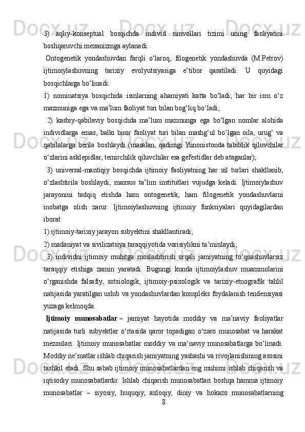 3)   aqliy-konseptual   bosqichda   individ   simvollari   tizimi   uning   faoliyatini
boshqaruvchi mexanizmga aylanadi.
  Ontogenetik   yondashuvdan   farqli   o‘laroq,   filogenetik   yondashuvda   (M.Petrov)
ijtimoiylashuvning   tarixiy   evolyutsiyasiga   e’tibor   qaratiladi.   U   quyidagi
bosqichlarga bo‘linadi: 
1)   nominatsiya   bosqichida   ismlarning   ahamiyati   katta   bo‘ladi;   har   bir   ism   o‘z
mazmuniga ega va ma’lum faoliyat turi bilan bog‘liq bo‘ladi;
  2)   kasbiy-qabilaviy   bosqichda   ma’lum   mazmunga   ega   bo‘lgan   nomlar   alohida
individlarga   emas,   balki   biror   faoliyat   turi   bilan   mashg‘ul   bo‘lgan   oila,   urug‘   va
qabilalarga   berila   boshlaydi   (masalan,   qadimgi  Yunonistonda   tabiblik   qiluvchilar
o‘zlarini asklepidlar, temirchilik qiluvchilar esa gefestidlar deb ataganlar);
  3)   universal-mantiqiy   bosqichda   ijtimoiy   faoliyatning   har   xil   turlari   shakllanib,
o‘zlashtirila   boshlaydi,   maxsus   ta’lim   institutlari   vujudga   keladi.   Ijtimoiylashuv
jarayonini   tadqiq   etishda   ham   ontogenetik,   ham   filogenetik   yondashuvlarni
inobatga   olish   zarur.   Ijtimoiylashuvning   ijtimoiy   funksiyalari   quyidagilardan
iborat: 
1) ijtimoiy-tarixiy jarayon subyektini shakllantiradi; 
2) madaniyat va sivilizatsiya taraqqiyotida vorisiylikni ta’minlaydi;
  3)   individni   ijtimoiy   muhitga   moslashtirish   orqali   jamiyatning   to‘qnashuvlarsiz
taraqqiy   etishiga   zamin   yaratadi.   Bugungi   kunda   ijtimoiylashuv   muammolarini
o‘rganishda   falsafiy,   sotsiologik,   ijtimoiy-psixologik   va   tarixiy-etnografik   tahlil
natijasida yaratilgan uslub va yondashuvlardan kompleks foydalanish tendensiyasi
yuzaga   kelmoqda.
  Ijtimoiy   munosabatlar   –   jamiyat   hayotida   moddiy   va   ma’naviy   faoliyatlar
natijasida   turli   subyektlar   o‘rtasida   qaror   topadigan   o‘zaro   munosabat   va   harakat
mezonlari.   Ijtimoiy   munosabatlar   moddiy   va   ma’naviy   munosabatlarga   bo‘linadi.
Moddiy ne’matlar ishlab chiqarish jamiyatning yashashi va rivojlanishining asosini
tashkil etadi. Shu sabab ijtimoiy munosabatlardan eng muhimi ishlab chiqarish va
iqtisodiy munosabatlardir.  Ishlab  chiqarish  munosabatlari  boshqa  hamma  ijtimoiy
munosabatlar   –   siyosiy,   huquqiy,   axloqiy,   diniy   va   hokazo   munosabatlarning
8 