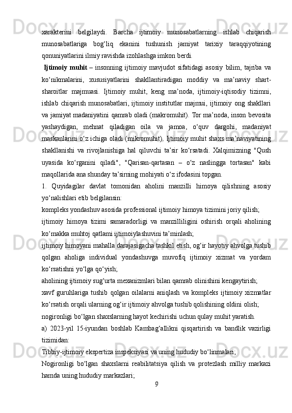 xarakterini   belgilaydi.   Barcha   ijtimoiy   munosabatlarning   ishlab   chiqarish
munosabatlariga   bog‘liq   ekanini   tushunish   jamiyat   tarixiy   taraqqiyotining
qonuniyatlarini ilmiy ravishda izohlashga imkon berdi.
  Ijtimoiy   muhit   –   insonning   ijtimoiy   mavjudot   sifatidagi   asosiy   bilim,   tajriba   va
ko‘nikmalarini,   xususiyatlarini   shakllantiradigan   moddiy   va   ma’naviy   shart-
sharoitlar   majmuasi.   Ijtimoiy   muhit,   keng   ma’noda,   ijtimoiy-iqtisodiy   tizimni,
ishlab   chiqarish   munosabatlari,   ijtimoiy   institutlar   majmui,   ijtimoiy   ong   shakllari
va jamiyat madaniyatini qamrab oladi (makromuhit). Tor ma’noda, inson bevosita
yashaydigan,   mehnat   qiladigan   oila   va   jamoa,   o‘quv   dargohi,   madaniyat
maskanlarini o‘z ichiga oladi (mikromuhit). Ijtimoiy muhit shaxs ma’naviyatining
shakllanishi   va   rivojlanishiga   hal   qiluvchi   ta’sir   ko‘rsatadi.   Xalqimizning   "Qush
uyasida   ko‘rganini   qiladi",   "Qarisan-qartasan   –   o‘z   naslingga   tortasan"   kabi
maqollarida ana shunday ta’sirning mohiyati o‘z ifodasini topgan.
1.   Quyidagilar   davlat   tomonidan   aholini   manzilli   himoya   qilishning   asosiy
yo‘nalishlari etib belgilansin:
kompleks yondashuv asosida professional ijtimoiy himoya tizimini joriy qilish;
ijtimoiy   himoya   tizimi   samaradorligi   va   manzilliligini   oshirish   orqali   aholining
ko‘makka muhtoj qatlami ijtimoiylashuvini ta’minlash;
ijtimoiy himoyani mahalla darajasigacha tashkil etish, og‘ir hayotiy ahvolga tushib
qolgan   aholiga   individual   yondashuvga   muvofiq   ijtimoiy   xizmat   va   yordam
ko‘rsatishni yo‘lga qo‘yish;
aholining ijtimoiy sug‘urta mexanizmlari bilan qamrab olinishini kengaytirish;
xavf   guruhlariga   tushib   qolgan   oilalarni   aniqlash   va   kompleks   ijtimoiy   xizmatlar
ko‘rsatish orqali ularning og‘ir ijtimoiy ahvolga tushib qolishining oldini olish;
nogironligi bo‘lgan shaxslarning hayot kechirishi uchun qulay muhit yaratish.
a)   2023-yil   15-iyundan   boshlab   Kambag‘allikni   qisqartirish   va   bandlik   vazirligi
tizimidan:
Tibbiy-ijtimoiy ekspertiza inspeksiyasi va uning hududiy bo‘linmalari;
Nogironligi   bo‘lgan   shaxslarni   reabilitatsiya   qilish   va   protezlash   milliy   markazi
hamda uning hududiy markazlari;
9 