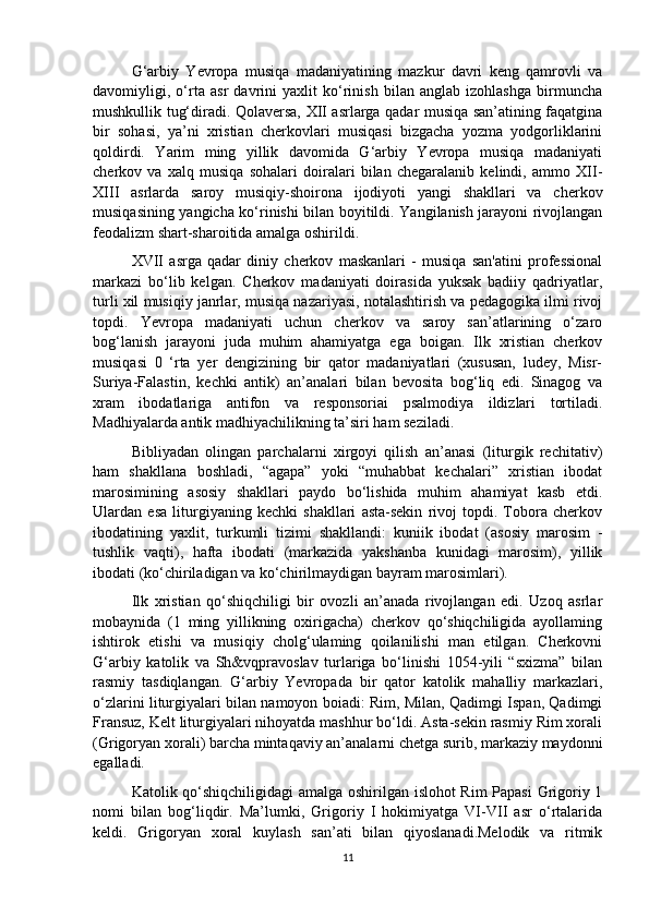 G‘arbiy   Yevropa   musiqa   madaniyatining   mazkur   davri   keng   qamrovli   va
davomiyligi,   o‘rta   asr   davrini   yaxlit   ko‘rinish   bilan   anglab   izohlashga   birmuncha
mushkullik tug‘diradi. Qolaversa, XII asrlarga qadar musiqa san’atining faqatgina
bir   sohasi,   ya’ni   xristian   cherkovlari   musiqasi   bizgacha   yozma   yodgorliklarini
qoldirdi.   Yarim   ming   yillik   davomida   G‘arbiy   Yevropa   musiqa   madaniyati
cherkov   va   xalq   musiqa   sohalari   doiralari   bilan   chegaralanib   kelindi,   ammo   XII-
XIII   asrlarda   saroy   musiqiy-shoirona   ijodiyoti   yangi   shakllari   va   cherkov
musiqasining yangicha ko‘rinishi bilan boyitildi. Yangilanish jarayoni rivojlangan
feodalizm shart-sharoitida amalga oshirildi. 
XVII   asrga   qadar   diniy   cherkov   maskanlari   -   musiqa   san'atini   professional
markazi   bo‘lib   kelgan.   Cherkov   madaniyati   doirasida   yuksak   badiiy   qadriyatlar,
turli xil musiqiy janrlar, musiqa nazariyasi, notalashtirish va pedagogika ilmi rivoj
topdi.   Yevropa   madaniyati   uchun   cherkov   va   saroy   san’atlarining   o‘zaro
bog‘lanish   jarayoni   juda   muhim   ahamiyatga   ega   boigan.   Ilk   xristian   cherkov
musiqasi   0   ‘rta   yer   dengizining   bir   qator   madaniyatlari   (xususan,   ludey,   Misr-
Suriya-Falastin,   kechki   antik)   an’analari   bilan   bevosita   bog‘liq   edi.   Sinagog   va
xram   ibodatlariga   antifon   va   responsoriai   psalmodiya   ildizlari   tortiladi.
Madhiyalarda antik madhiyachilikning ta’siri ham seziladi. 
Bibliyadan   olingan   parchalarni   xirgoyi   qilish   an’anasi   (liturgik   rechitativ)
ham   shakllana   boshladi,   “agapa”   yoki   “muhabbat   kechalari”   xristian   ibodat
marosimining   asosiy   shakllari   paydo   bo‘lishida   muhim   ahamiyat   kasb   etdi.
Ulardan   esa   liturgiyaning   kechki   shakllari   asta-sekin   rivoj   topdi.   Tobora   cherkov
ibodatining   yaxlit,   turkumli   tizimi   shakllandi:   kuniik   ibodat   (asosiy   marosim   -
tushlik   vaqti),   hafta   ibodati   (markazida   yakshanba   kunidagi   marosim),   yillik
ibodati (ko‘chiriladigan va ko‘chirilmaydigan bayram marosimlari). 
Ilk   xristian   qo‘shiqchiligi   bir   ovozli   an’anada   rivojlangan   edi.   Uzoq   asrlar
mobaynida   (1   ming   yillikning   oxirigacha)   cherkov   qo‘shiqchiligida   ayollaming
ishtirok   etishi   va   musiqiy   cholg‘ulaming   qoilanilishi   man   etilgan.   Cherkovni
G‘arbiy   katolik   va   Sh&vqpravoslav   turlariga   bo‘linishi   1054-yili   “sxizma”   bilan
rasmiy   tasdiqlangan.   G‘arbiy   Yevropada   bir   qator   katolik   mahalliy   markazlari,
o‘zlarini liturgiyalari bilan namoyon boiadi: Rim, Milan, Qadimgi Ispan, Qadimgi
Fransuz, Kelt liturgiyalari nihoyatda mashhur bo‘ldi. Asta-sekin rasmiy Rim xorali
(Grigoryan xorali) barcha mintaqaviy an’analarni chetga surib, markaziy maydonni
egalladi. 
Katolik qo‘shiqchiligidagi amalga oshirilgan islohot Rim Papasi Grigoriy 1
nomi   bilan   bog‘liqdir.   Ma’lumki,   Grigoriy   I   hokimiyatga   VI-VII   asr   o‘rtalarida
keldi.   Grigoryan   xoral   kuylash   san’ati   bilan   qiyoslanadi.Melodik   va   ritmik
11