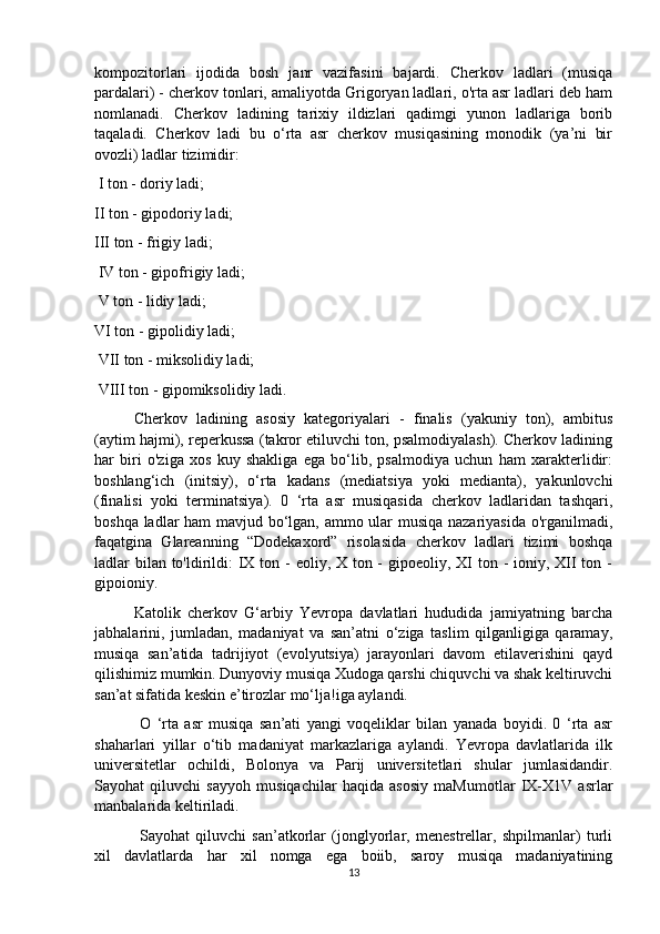 kompozitorlari   ijodida   bosh   janr   vazifasini   bajardi.   Cherkov   ladlari   (musiqa
pardalari) - cherkov tonlari, amaliyotda Grigoryan ladlari, o'rta asr ladlari deb ham
nomlanadi.   Cherkov   ladining   tarixiy   ildizlari   qadimgi   yunon   ladlariga   borib
taqaladi.   Cherkov   ladi   bu   o‘rta   asr   cherkov   musiqasining   monodik   (ya’ni   bir
ovozli) ladlar tizimidir:
 I ton - doriy ladi; 
II ton - gipodoriy ladi; 
III ton - frigiy ladi;
 IV ton - gipofrigiy ladi;
 V ton - lidiy ladi; 
VI ton - gipolidiy ladi;
 VII ton - miksolidiy ladi;
 VIII ton - gipomiksolidiy ladi. 
Cherkov   ladining   asosiy   kategoriyalari   -   finalis   (yakuniy   ton),   ambitus
(aytim hajmi), reperkussa (takror etiluvchi ton, psalmodiyalash). Cherkov ladining
har   biri   o'ziga   xos   kuy   shakliga   ega   bo‘lib,   psalmodiya   uchun   ham   xarakterlidir:
boshlang‘ich   (initsiy),   o‘rta   kadans   (mediatsiya   yoki   medianta),   yakunlovchi
(finalisi   yoki   terminatsiya).   0   ‘rta   asr   musiqasida   cherkov   ladlaridan   tashqari,
boshqa ladlar ham mavjud bo‘lgan, ammo ular musiqa nazariyasida o'rganilmadi,
faqatgina   Glareanning   “Dodekaxord”   risolasida   cherkov   ladlari   tizimi   boshqa
ladlar bilan to'ldirildi: IX ton - eoliy, X ton -  gipoeoliy, XI ton - ioniy, XII  ton -
gipoioniy. 
Katolik   cherkov   G‘arbiy   Yevropa   davlatlari   hududida   jamiyatning   barcha
jabhalarini,   jumladan,   madaniyat   va   san’atni   o‘ziga   taslim   qilganligiga   qaramay,
musiqa   san’atida   tadrijiyot   (evolyutsiya)   jarayonlari   davom   etilaverishini   qayd
qilishimiz mumkin. Dunyoviy musiqa Xudoga qarshi chiquvchi va shak keltiruvchi
san’at sifatida keskin e’tirozlar mo‘lja!iga aylandi.
  O   ‘rta   asr   musiqa   san’ati   yangi   voqeliklar   bilan   yanada   boyidi.   0   ‘rta   asr
shaharlari   yillar   o‘tib   madaniyat   markazlariga   aylandi.   Yevropa   davlatlarida   ilk
universitetlar   ochildi,   Bolonya   va   Parij   universitetlari   shular   jumlasidandir.
Sayohat   qiluvchi   sayyoh   musiqachilar   haqida   asosiy   maMumotlar   IX-X1V   asrlar
manbalarida keltiriladi.
  Sayohat   qiluvchi   san’atkorlar   (jonglyorlar,   menestrellar,   shpilmanlar)   turli
xil   davlatlarda   har   xil   nomga   ega   boiib,   saroy   musiqa   madaniyatining
13 