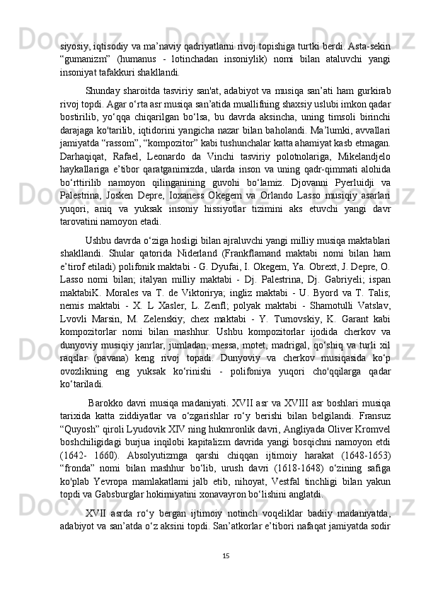 siyosiy, iqtisodiy va ma’naviy qadriyatlarni rivoj topishiga turtki berdi. Asta-sekin
“gumanizm”   (humanus   -   lotinchadan   insoniylik)   nomi   bilan   ataluvchi   yangi
insoniyat tafakkuri shakllandi. 
Shunday sharoitda  tasviriy  san'at,  adabiyot   va musiqa  san’ati  ham   gurkirab
rivoj topdi. Agar o‘rta asr musiqa san’atida muallifning shaxsiy uslubi imkon qadar
bostirilib,   yo‘qqa   chiqarilgan   bo‘lsa,   bu   davrda   aksincha,   uning   timsoli   birinchi
darajaga ko'tarilib, iqtidorini yangicha nazar  bilan baholandi. Ma’lumki, avvallari
jamiyatda “rassom”, “kompozitor” kabi tushunchalar katta ahamiyat kasb etmagan.
Darhaqiqat,   Rafael,   Leonardo   da   Vinchi   tasviriy   polotnolariga,   Mikelandjelo
haykallariga   e’tibor   qaratganimizda,   ularda   inson   va   uning   qadr-qimmati   alohida
bo‘rttirilib   namoyon   qilinganining   guvohi   bo‘lamiz.   Djovanni   Pyerluidji   va
Palestrina,   Josken   Depre,   Ioxaness   Okegem   va   Orlando   Lasso   musiqiy   asarlari
yuqori,   aniq   va   yuksak   insoniy   hissiyotlar   tizimini   aks   etuvchi   yangi   davr
tarovatini namoyon etadi.
  Ushbu davrda o‘ziga hosligi bilan ajraluvchi yangi milliy musiqa maktablari
shakllandi.   Shular   qatorida   Niderland   (Frankflamand   maktabi   nomi   bilan   ham
e’tirof etiladi) polifonik maktabi - G. Dyufai, I. Okegem, Ya. Obrext, J. Depre, O.
Lasso   nomi   bilan;   italyan   milliy   maktabi   -   Dj.   Palestrina,   Dj.   Gabriyeli;   ispan
maktabiK.   Morales   va   T.   de   Viktorirya;   ingliz   maktabi   -   U.   Byord   va   T.   Talis;
nemis   maktabi   -   X.   L   Xasler,   L.   Zenfl;   polyak   maktabi   -   Shamotulli   Vatslav,
Lvovli   Marsin,   M.   Zelenskiy;   chex   maktabi   -   Y.   Turnovskiy,   K.   Garant   kabi
kompozitorlar   nomi   bilan   mashhur.   Ushbu   kompozitorlar   ijodida   cherkov   va
dunyoviy   musiqiy   janrlar,   jumladan,   messa,   motet,   madrigal,   qo‘shiq   va   turli   xil
raqslar   (pavana)   keng   rivoj   topadi.   Dunyoviy   va   cherkov   musiqasida   ko‘p
ovozlikning   eng   yuksak   ko‘rinishi   -   polifoniya   yuqori   cho'qqilarga   qadar
ko‘tariladi.
  Barokko davri  musiqa madaniyati. XVII  asr  va XVIII  asr  boshlari  musiqa
tarixida   katta   ziddiyatlar   va   o‘zgarishlar   ro‘y   berishi   bilan   belgilandi.   Fransuz
“Quyosh” qiroli Lyudovik XIV ning hukmronlik davri, Angliyada Oliver Kromvel
boshchiligidagi   burjua   inqilobi   kapitalizm   davrida   yangi   bosqichni   namoyon   etdi
(1642-   1660).   Absolyutizmga   qarshi   chiqqan   ijtimoiy   harakat   (1648-1653)
“fronda”   nomi   bilan   mashhur   bo‘lib,   urush   davri   (1618-1648)   o‘zining   safiga
ko'plab   Yevropa   mamlakatlami   jalb   etib,   nihoyat,   Vestfal   tinchligi   bilan   yakun
topdi va Gabsburglar hokimiyatini xonavayron bo‘lishini anglatdi. 
XVII   asrda   ro‘y   bergan   ijtimoiy   notinch   voqeliklar   badiiy   madaniyatda,
adabiyot va san’atda o‘z aksini topdi. San’atkorlar e’tibori nafaqat jamiyatda sodir
15 