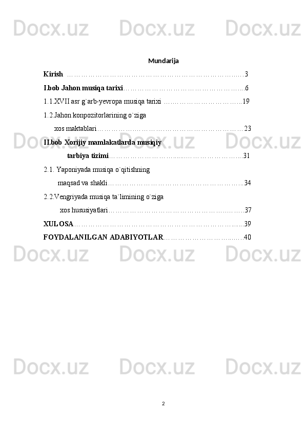 Mundarija
Kirish   ……………………………………………………………..….3
I.bob   Jahon musiqa tarixi …………………………………………....6
1.1.XVII asr g`arb-yevropa musiqa tarixi ….………………………...19
1.2.Jahon konpozitorlarining o`ziga
      xos maktablari…………….………….……………………………23
II.bob   Xorijiy mamlakatlarda musiqiy 
             tarbiya tizimi ……………………….......…………………....31
2.1. Yaponiyada musiqa o`qitishning 
        maqsad va shakli…………………………….…………………...34
2.2.Vengriyada musiqa ta`limining o`ziga 
         xos hususiyatlari…………………………………………..……..37
XULOSA ………………………………………………………….......39
FOYDALANILGAN ADABIYOTLAR ………………………...…..40
2 