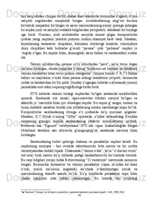 biri xalq ichidan chiqqan bo‘lib, shahar shart-sharoitida birmuncha o‘zgarib, o‘zini
xalqchil   negizlaridan   uzoqlashib   borgan.   Aristokratlaming   ulug‘vor   kuchini
ko'rsatish maqsadini ko‘zlagan va saroy marosimlarining asosiy qismiga aylangan
bu raqslar jonli va xalqchil soddalik belgilaridan yiroqlashib, dabdabali ko‘rinishga
ega   boidi.   Xususan,   yirik   aristokratlar   saroyida   xizmat   qilgan   kompozitorlar
ijodida   yangi   raqslami   yaratish   jarayoni   muhim   ahamiyat   kasb   etadi.   Masalan,
knyazlaming   tantanavor   chiqishlari,   kelinlami   cherkovga   kuzatish,   ruhoniylami
diniy   chiqishlari   kabi   hodisalar   g‘ururli   “pavana”   yoki   “paduana”   raqslari   jo
‘rligida o‘tgan. Bu raqslar bilan, shuningdek, saroy ballari va maskaradlari ochilar
edi. 
Tahmin   qilishlaricha,   pavana   so‘zi   lotinchadan   “pavo”,   ya’ni   tovus   degan
ma’noni bildirgan, chunki raqqoslar o‘zining “boykiyim-ust boshlari va dabdabali
vazmin harakatlari bilan tovus qushini eslatganlar” (tarjima bizniki-T. R.) 4
3.Shahar
ballari  va  majlislarni  o‘sishi  bilan pavana oldingi  xurakterini  yo'qotib,  birmuncha
sodda va harakatchan bo‘lib qoldi. Dunday o‘zgargan holatda u allemanda (nemis)
jamoalikka mos sekin ruqsning tugMlishiga turtki berdi. 
XVII   asrlarda   vazmin   turdagi   raqslardan   bo‘lgan   sarabanda   niashhurlikni
qozondi.   Sarabanda   uch   xissali,   ispan-mavritan   ildizlari   mavjud   bo‘lgan   va
akkordli jo ‘mavozlik bilan ijro etiladigan raqsdir. Bu raqsni g‘ amgin, motam va
bosiq-shiddatli xarakteri kechki yuz yilliklarning motam marshlariga yaqin bo‘ldi.
Kompozitorlar   sarabandaning   ritmiga   o‘z   ijodlarida   ko‘p   murojaat   qilganlar.
Masalan,   K.V.Glyuk   o‘zining   “Orfey”   operasida,   o‘liklar   saltanatidagi   Evridika
soyasining   g‘amgin   raqsida   sarabandaning   ifodaviy   xususiyatlurini   qo‘lladi.
Betxoven   esa   “Egmont”   uvertyurasini   XVI   asr   ispan   hukmronligida   boigan
Niderland   davlatini   aks   ettiruvchi   g‘amginqayg‘uli   sarabanda   mavzusi   bilan
boshlagan. 
Sarabandaning   turlari   qatoriga   chakona   va   passakalya   raqslari   kiradi.   Bu
raqslarning   rnusiqasi   -   bas   ovozida   takrorlanuvchi   bitta   mavzu   va   bir   nechta
variatsiyalardan tashkil topadi. Chakonada (“doimo o'sha”, ya’ni “o‘sha bas ovozi”
ma’nosi)   bosh   mavzu   ko‘p   hollarda   pastga   harakatlanuvchi   ko‘rinishda   beriladi.
Bu raqs belgilari yorqin holda Betxovenning “32 variatsiya” mavzusida namoyon
boigan.   Birmuncha   tantanavor   va   vazmin   passakalya   (ispan   so‘zidan   ko‘chani
o‘tish,   yurish   ma’nosini   anglatadi)   ko‘chada   o‘tkazilayotgan   yurish   va
marosimlaming   sharafli   marshi   bo‘idi.   Ko‘p   holatlarda   passakalya   raqsi   bilan
shahar   majlislari   yoki   ballari   yakunlangan.   Bu   holatda   bas   ovozidagi
4
  ■ ’   Вюилье . Г .  Танцы ,  их   история   и   развитие   с   древних   времен   и   до   наших   дней .  ~ Слб ., 1902, 38  с .
20 