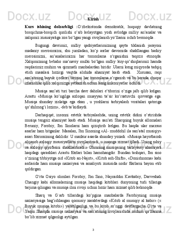 Kirish
Kurs   ishining   dolzarbligi   : O`zbekistonda   demokratik,   huquqiy   davlatning
bosqichma-bosqich   qurilishi   o‘sib   kelayotgan   yosh   avlodga   milliy   an‘analar   va
xalqimiz xususiyatiga xos bo‘lgan yangi rivojlanish yo‘llarini ochib bermoqda .
Bugungi   davrimiz,   milliy   qadriyatlarimizning   qayta   tiklanish   jarayoni
madaniy   merosimizni,   shu   jumladan,   ko‘p   asrlar   davomida   shakllangan   badiiy
merosimizni,   an‘analarimizni   har   tomonlama   o‘rganishni   taqozo   etmoqda.
Xalqimizning   bebaho   ma‘naviy   mulki   bo‘lgan   milliy   kuy-qo‘shiqlarimiz   hamda
raqslarimiz muhim va qimmatli manbalardan biridir .Ularni keng miqyosda tadqiq
etish   masalasi   hozirgi   vaqtda   alohida   ahamiyat   kasb   etadi.     Xususan,   raqs
san‘atining buyuk ijodkori tarixini har tomonlama o‘rganish va bu borada chuqur
izlanishlar qilib xalqimizga yetkazish uchun keng imkoniyatlar ochildi.
Musiqa   san‘ati   turi   barcha   davr   daholari   e‘tiborini   o‘ziga   jalb   qilib   kelgan.
Arastu   «Musiqa   ko‘ngilga   axloqan   muayyan   ta‘sir   ko‘rsatuvchi   quvvatga   ega.
Musiqa   shunday   xislatga   ega   ekan   ,   u   yoshlarni   tarbiyalash   vositalari   qatoriga
qo‘shilmog‘ì lozim», -deb ta‘kidlaydi.
Darhaqiqat,   insonni   estetik   tarbiyalashda,   uning   estetik   didini   o‘stirishda
musiqa   tengsiz   ahamiyat   kasb   etadi.   Musiqa   san‘ati   Sharqning   buyuk   allomalari
Beruniy,   Forobiy,   Ibn   Sinolarni   ham   qiziqtirib   kelgan.   Bu   haqda   ular   maxsus
asarlar ham bitganlar. Masalan, Ibn Sinoning «Al- muddohil ila san‘atal musiqiy»
asari fikrimizning dalilidir. U mazkur asarda shunday yozadi: «Musiqa hayotbaxsh
olijanob axloqiy xususiyatlarni rivojlantiradi, u insonga xizmat qiladi. Uning ruhiy
va   axloqiy   qiyofasini   shakllantiradi.»   Olimning   musiqaning   tarbiyaviy   ahamiyati
haqidagi   qarashlari   Arastu   fikrlari   bilan   hamohangdir.   Bundan   tashqari,   Ibn   sino
o‘zining tibbiyotga oid «Kitob an-Najot», «Kitob ash-Shifo», «Donishnoma» kabi
asrlarida   ham   musiqa   nazariyasi   va   amaliyoti   xususida   nodir   fikrlarni   bayon   etib
qoldirgan.
O‘rta   Osiyo   olimlari   Forobiy,   Ibn   Sino,   Najmiddin   Kavkabiy,   Darveshali
Changiy   kabi   allomalarning   musiqa   haqidagi   kitoblari   dunyoning   turli   tillariga
tarjima qilingan va musiqa ilmi rivoji uchun hozir ham xizmat qilib kelmoqda .
Sharq   va   G`arb   tillaridagi   ko‘pgina   manbalarda   Farobiyning   musiqa
nazariyasiga   bag‘ishlangan   qomusiy   xarakterdagi   «Kitob   al   musiqiy   al   kabir»   («
Buyuk   musiqa   kitobi»)   yaratilganligi   va   bu   kitob   so‘nggi   davrlargacha   O‘rta   va
Yaqin   Sharqda   musiqa   nazariyasi   va   san‘atining   rivojlanishida   muhim   qo‘llanma
bo‘lib xizmat qilganligi aytilgan.
3 