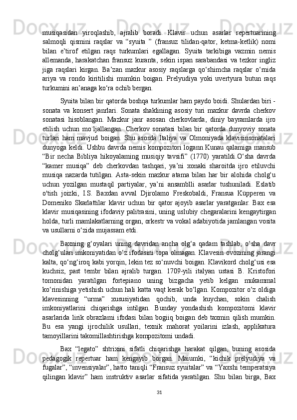 musiqasidan   yiroqlashib,   ajralib   boradi.   Klavir   uchun   asarlar   repertuarining
salmoqli   qismini   raqslar   va   “syuita   ”   (fransuz   tilidan-qator,   ketma-ketlik)   nomi
bilan   e’tirof   etilgan   raqs   turkumlari   egallagan.   Syuita   tarkibiga   vazmin   nemis
allemanda,   harakatchan   fransuz   kuranta,   sekin   ispan   sarabandasi   va   tezkor   ingliz
jiga   raqslari   kirgan.   Ba’zan   mazkur   asosiy   raqslarga   qo‘shimcha   raqslar   o‘rnida
ariya   va   rondo   kiritilishi   mumkin   boigan.   Prelyudiya   yoki   uvertyura   butun   raqs
turkumini an’anaga ko‘ra ochib bergan. 
Syuita bilan bir qatorda boshqa turkumlar ham paydo boidi. Shulardan biri -
sonata   va   konsert   janrlari.   Sonata   shaklining   asosiy   turi   mazkur   davrda   cherkov
sonatasi   hisoblangan.   Mazkur   janr   asosan   cherkovlarda,   diniy   bayramlarda   ijro
etilish   uchun   mo`ljallangan.   Cherkov   sonatasi   bilan   bir   qatorda   dunyoviy   sonata
turlari   ham   mavjud   boigan.   Shu   asosda   Italiya   va   Olmoniyada   klavisinsonatalari
dunyoga keldi. Ushbu davrda nemis kompozitori logann Kunau qalamiga mansub
“Bir   necha   Bibliya   hikoyalaming   musiqiy   tavsifi”   (1770)   yaratildi.O‘sha   davrda
“kamer   musiqa”   deb   cherkovdan   tashqari,   ya’ni   xonaki   sharoitda   ijro   etiluvchi
musiqa   nazarda   tutilgan.   Asta-sekin   mazkur   atama   bilan   har   bir   alohida   cholg‘u
uchun   yozilgan   mustaqil   partiyalar,   ya’ni   ansamblli   asarlar   tushuniladi.   Eslatib
o'tish   joizki,   I.S.   Baxdan   avval   Djirolamo   Freskobaldi,   Fransua   Küpperen   va
Domeniko   Skarlattilar   klavir   uchun   bir   qator   ajoyib   asarlar   yaratganlar.   Bax   esa
klavir  musiqasining  ifodaviy  palitrasini,   uning  uslubiy  chegaralarini   kengaytirgan
holda, turli mamlakatlarning organ, orkestr va vokal adabiyotida jamlangan vosita
va usullarni o‘zida mujassam etdi. 
Baxning   g‘oyalari   uning   davridan   ancha   olg‘a   qadam   tashlab,   o‘sha   davr
cholg‘ulari imkoniyatidan o‘z ifodasini topa olmagan. Klavesin ovozining jarangi
kalta, qo‘ng‘iroq kabi yorqin, lekin tez so‘nuvchi boigan. Klavikord cholg‘usi esa
kuchsiz,   past   tembr   bilan   ajralib   turgan.   1709-yili   italyan   ustasi   B.   Kristofori
tomonidan   yaratilgan   fortepiano   uning   bizgacha   yetib   kelgan   mukammal
ko‘rinishiga yetishish uchun hali katta vaqt kerak bo‘lgan. Kompozitor o‘z oldiga
klavesinning   “urma”   xususiyatidan   qochib,   unda   kuychan,   sokin   chalish
imkoniyatlarini   chiqarishga   intilgan.   Bunday   yondashish   kompozitomi   klavir
asarlarida   lirik   obrazlami   ifodasi   bilan   bogiiq   boigan   deb   taxmin   qilish   mumkin.
Bu   esa   yangi   ijrochilik   usullari,   texnik   mahorat   yoilarini   izlash,   applikatura
tamoyillarini takomillashtirishga kompozitomi undadi. 
Bax   “legato”   shtrixini   sifatli   chiqarishga   harakat   qilgan,   buning   asosida
pedagogik   repertuar   ham   kengayib   borgan.   Maiumki,   “kichik   prelyudiya   va
fugalar”, “invensiyalar”, hatto taniqli “Fransuz syuitalar” va “Yaxshi temperatsiya
qilingan   klavir”   ham   instruktiv   asarlar   sifatida   yaratilgan.   Shu   bilan   birga,   Bax
31 