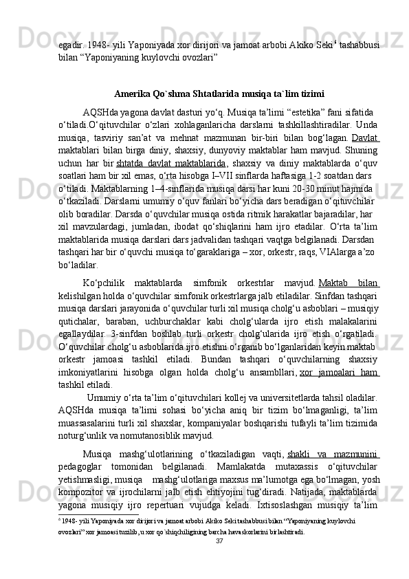 egadir. 1948- yili Yaponiyada xor dirijori va jamoat arbobi Akiko Seki 6
 tashabbusi
bilan “Yaponiyaning kuylovchi ovozlari” 
Amerika   Qo`shma   Shtatlarida   musiqa ta`lim tizimi
AQSHda   yagona   davlat   dasturi   yo‘q.   Musiqa   ta’limi   “estetika”   fani   sifatida  
o‘tiladi.O‘qituvchilar   o‘zlari   xohlaganlaricha   darslarni   tashkillashtiradilar.   Unda  
musiqa,   tasviriy   san’at   va   mehnat   mazmunan   bir-biri   bilan   bog‘lagan.   Davlat       
maktablari  bilan  birga  diniy, shaxsiy,   dunyoviy maktablar  ham   mavjud. Shuning  
uchun   har   bir   shtatda   davlat   maktablarida ,   shaxsiy   va   diniy   maktablarda   o‘quv  
soatlari   ham   bir   xil   emas,   o‘rta   hisobga   I–VII   sinflarda   haftasiga   1-2   soatdan   dars  
o‘tiladi.   Maktablarning   1–4-sinflarida   musiqa   darsi   har   kuni   20-30   minut   hajmida  
o‘tkaziladi.   Darslarni   umumiy   o‘quv   fanlari   bo‘yicha   dars   beradigan   o‘qituvchilar  
olib   boradilar.   Darsda   o‘quvchilar   musiqa   ostida   ritmik   harakatlar   bajaradilar,   har  
xil   mavzulardagi,   jumladan,   ibodat   qo‘shiqlarini   ham   ijro   etadilar.   O‘rta   ta’lim  
maktablarida   musiqa   darslari   dars   jadvalidan   tashqari   vaqtga   belgilanadi.   Darsdan  
tashqari   har   bir   o‘quvchi   musiqa   to‘garaklariga   –   xor,   orkestr,   raqs,   VIAlarga   a’zo  
bo‘ladilar. 
Ko‘pchilik   maktablarda   simfonik   orkestrlar   mavjud.   Maktab   bilan       
kelishilgan   holda   o‘quvchilar   simfonik   orkestrlarga   jalb   etiladilar.   Sinfdan   tashqari  
musiqa   darslari   jarayonida   o‘quvchilar   turli   xil   musiqa   cholg‘u   asboblari   –   musiqiy
qutichalar,   baraban,   uchburchaklar   kabi   cholg‘ularda   ijro   etish   malakalarini  
egallaydilar.   3-sinfdan   boshlab   turli   orkestr   cholg‘ularida   ijro   etish   o‘rgatiladi.  
O‘quvchilar   cholg‘u   asboblarida   ijro   etishni   o‘rganib   bo‘lganlaridan   keyin   maktab  
orkestr   jamoasi   tashkil   etiladi.   Bundan   tashqari   o‘quvchilarning   shaxsiy  
imkoniyatlarini   hisobga   olgan   holda   cholg‘u   ansambllari,   xor   jamoalari   ham       
tashkil   etiladi.
                 Umumiy   o‘rta   ta’lim   o‘qituvchilari   kollej   va   universitetlarda   tahsil   oladilar.  
AQSHda   musiqa   ta’limi   sohasi   bo‘yicha   aniq   bir   tizim   bo‘lmaganligi,   ta’lim  
muassasalarini  turli xil shaxslar, kompaniyalar boshqarishi tufayli ta’lim tizimida  
noturg‘unlik   va   nomutanosiblik   mavjud.
Musiqa   mashg‘ulotlarining   o‘tkaziladigan   vaqti,   shakli   va   mazmunini       
pedagoglar   tomonidan   belgilanadi.   Mamlakatda   mutaxassis   o‘qituvchilar  
yetishmasligi,   musiqa   mashg‘ulotlariga   maxsus   ma’lumotga   ega   bo‘lmagan,   yosh
kompozitor   va   ijrochilarni   jalb   etish   ehtiyojini   tug‘diradi.   Natijada,   maktablarda  
yagona   musiqiy   ijro   repertuari   vujudga   keladi.   Ixtisoslashgan   musiqiy   ta’lim  
6
  1948- yili Yaponiyada xor dirijori va jamoat arbobi Akiko Seki tashabbusi bilan “Yaponiyaning kuylovchi 
ovozlari” xor jamoasi tuzilib, u xor qo`shiqchiligining barcha havaskorlarini birlashtiradi .
37 