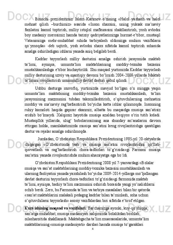 Birinchi   prezidentimiz   Islom   Karimov   o‘zining   «Halol   yashash   va   halol
mehnat   qilish   –burchimiz»   asarida   «Inson   shaxsini,   uning   yuksak   ma‘naviy
fazilatini   kamol   toptirish,   milliy   istiqlol   mafkurasini   shakllantirish,   yosh   avlodni
boy madaniy merosimiz hamda tarixiy qadriyatlarimizga hurmat-e‘tibor, mustaqil
Vatanimizga   mehr-muhabbat   ruhida   tarbiyalash   oldimizga   muhim   vazifalarni
qo`ymoqda»   -deb   uqtirib,   yosh   avlodni   shaxs   sifatida   kamol   toptirish   sohasida
amalga oshiriladigan ishlarni yanada aniq belgilab berdi.
Kadrlar   tayyorlash   milliy   dasturini   amalga   oshirish   jarayonida   maktab
ta‘limi,   ayniqsa,   umumta‘lim   maktablarining   moddiy-texnika   bazasini
mustahkamlashga e‘tibor kuchaytirildi. Shu maqsad yurtimizda Kadrlar tayyorlash
milliy dasturining uzviy va mantiqiy davomi bo‘lmish 2004-2009-yillarda Maktab
ta‘limini rivojlantirish umummilliy davlat dasturi qabul qilindi.
Ushbu   dasturga   muvofiq,   yurtimizda   mavjud   bo‘lgan   o‘n   mingga   yaqin
umumta‘lim   maktabining   moddiy-texnika   bazasini   mustahkamlash,   ta‘lim
jarayonining   mazmunini   tubdan   takomillashtirish,   o‘qituvchilarning   mehnatini
moddiy   va   ma‘naviy   rag‘batlantirish   bo‘yicha   katta   ishlar   qilinmoqda.   Insonning
ruhiy   kamoloti   haqida   gapirar   ekanmiz,   albatta   bu   maqsadga   musiqa   san‘atisiz
erishib   bo‘lmaydi.   Xalqimiz   hayotida   musiqa   azaldan   beqiyos   o‘rin   tutib   keladi.
Mustaqillik   yillarida,   ulug‘   bobolarimizning   ana   shunday   an‘analarini   davom
ettirgan   holda,   mamlakatimizda   musiqa   san‘atini   keng   rivojlantirishga   qaratilgan
dastur va rejalar amalga oshirilmoqda.
            Jumladan, O`zbekiston Respublikasi Prezidentining 1995-yil 20-oktyabrda
chiqargan   «O`zbekistonda   teatr   va   musiqa   san‘atini   rivojlantirishni   qo‘llab-
quvvatlash   va   rag‘batlantirish   chora-tadbirlari   to‘g‘risida»gi   Farmoni   musiqa
san‘atini yanada rivojlantirishda muhim ahamiyatga ega bo`ldi.
O‘zbekiston Respublikasi Prezidentining 2008 yil 7-yanvardagi «Bolalar 
musiqa va san‘at maktablarining moddiy-texnika bazasini mustahkamlash va 
ularning faoliyatini yanada yaxshilash bo‘yicha 2009-2014-yillarga mo‘ljallangan 
davlat dasturini tayyorlash chora-tadbirlari to‘g‘risida»gi farmonida maktab 
ta‘limi, ayniqsa, badiiy ta‘lim mazmunini oshirish borasida yangi yo‘nalishlarni 
ochib berdi. Zero, bu Farmonda ta‘lim va tarbiya masalalari bilan bir qatorda 
«san‘at maktablarini malakali pedagog kadrlar bilan ta‘minlash, soha uchun 
o‘qituvchilarni tayyorlash» asosiy vazifalardan biri sifatida e‘tirof etilgan.
Kurs ishining maqsad va vazifalari:  Barchamizga ayonki, kuy-qo‘shiqqa, 
san‘atga muhabbat, musiqa madaniyati xalqimizda bolalikdan boshlab, 
oilasharoitida shakllanadi. Maktabgacha ta‘lim muassasalarida, umumta‘lim 
maktablarining «musiqa madaniyati» darslari hamda musiqa to‘garaklari 
4 