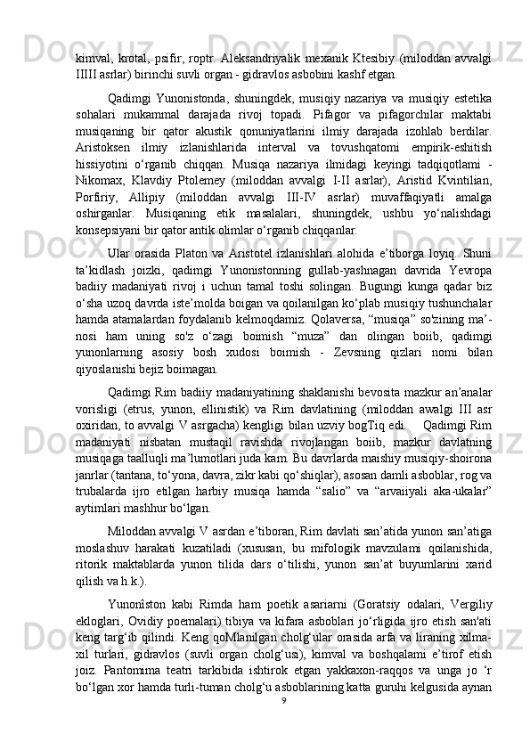 kimval,   krotal,   psifir,   roptr.   Aleksandriyalik   mexanik   Ktesibiy   (miloddan   avvalgi
IIIII asrlar) birinchi suvli organ - gidravlos asbobini kashf etgan.
Qadimgi   Yunonistonda,   shuningdek,   musiqiy   nazariya   va   musiqiy   estetika
sohalari   mukammal   darajada   rivoj   topadi.   Pifagor   va   pifagorchilar   maktabi
musiqaning   bir   qator   akustik   qonuniyatlarini   ilmiy   darajada   izohlab   berdilar.
Aristoksen   ilmiy   izlanishlarida   interval   va   tovushqatomi   empirik-eshitish
hissiyotini   o‘rganib   chiqqan.   Musiqa   nazariya   ilmidagi   keyingi   tadqiqotlami   -
Nikomax,   Klavdiy   Ptolemey   (miloddan   avvalgi   I-II   asrlar),   Aristid   Kvintilian,
Porfiriy,   Allipiy   (miloddan   avvalgi   III-IV   asrlar)   muvaffaqiyatli   amalga
oshirganlar.   Musiqaning   etik   masalalari,   shuningdek,   ushbu   yo‘nalishdagi
konsepsiyani bir qator antik olimlar o‘rganib chiqqanlar. 
Ular   orasida   Platon   va   Aristotel   izlanishlari   alohida   e’tiborga   loyiq.   Shuni
ta’kidlash   joizki,   qadimgi   Yunonistonning   gullab-yashnagan   davrida   Yevropa
badiiy   madaniyati   rivoj   i   uchun   tamal   toshi   solingan.   Bugungi   kunga   qadar   biz
o‘sha uzoq davrda iste’molda boigan va qoilanilgan ko‘plab musiqiy tushunchalar
hamda atamalardan foydalanib kelmoqdamiz. Qolaversa, “musiqa” so'zining ma’-
nosi   ham   uning   so'z   o‘zagi   boimish   “muza”   dan   olingan   boiib,   qadimgi
yunonlarning   asosiy   bosh   xudosi   boimish   -   Zevsning   qizlari   nomi   bilan
qiyoslanishi bejiz boimagan. 
Qadimgi Rim  badiiy madaniyatining shaklanishi  bevosita mazkur an’analar
vorisligi   (etrus,   yunon,   ellinistik)   va   Rim   davlatining   (miloddan   awalgi   III   asr
oxiridan, to avvalgi V asrgacha) kengligi bilan uzviy bogTiq edi.       Qadimgi Rim
madaniyati   nisbatan   mustaqil   ravishda   rivojlangan   boiib,   mazkur   davlatning
musiqaga taalluqli ma’lumotlari juda kam. Bu davrlarda maishiy musiqiy-shoirona
janrlar (tantana, to‘yona, davra, zikr kabi qo‘shiqlar), asosan damli asboblar, rog va
trubalarda   ijro   etilgan   harbiy   musiqa   hamda   “salio”   va   “arvaiiyali   aka-ukalar”
aytimlari mashhur bo‘lgan. 
Miloddan avvalgi V asrdan e’tiboran, Rim davlati san’atida yunon san’atiga
moslashuv   harakati   kuzatiladi   (xususan,   bu   mifologik   mavzulami   qoilanishida,
ritorik   maktablarda   yunon   tilida   dars   o‘tilishi,   yunon   san’at   buyumlarini   xarid
qilish va h.k.). 
Yunonîston   kabi   Rimda   ham   poetik   asariarni   (Goratsiy   odalari,   Vergiliy
ekloglari,   Ovidiy   poemalari)   tibiya   va   kifara   asboblari   jo‘rligida   ijro   etish   san'ati
keng targ‘ib qilindi. Keng qoMlanilgan cholg‘ular orasida arfa va liraning xilma-
xil   turlari,   gidravlos   (suvli   organ   cholg‘usi),   kimval   va   boshqalami   e’tirof   etish
joiz.   Pantomima   teatri   tarkibida   ishtirok   etgan   yakkaxon-raqqos   va   unga   jo   ‘r
bo‘lgan xor hamda turli-tuman cholg‘u asboblarining katta guruhi kelgusida aynan
9