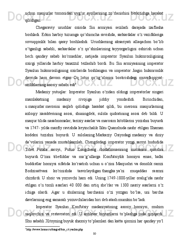 uchun   manjurlar   tomonidan   uyg ur   ayollarining   zo rlanishini   berkitishga   harakatʻ ʻ
qilishgan.
Chegaraviy   urushlar   oxirida   Sin   armiyasi   sezilarli   darajada   zaiflasha
boshladi. Erkin harbiy tuzumga qo shimcha ravishda,  sarkardalar  o z vazifalariga	
ʻ ʻ
sovuqqonlik   bilan   qaray   boshlashdi.   Urushlarning   aksariyati   allaqachon   bo lib	
ʻ
o tganligi   sababli,   sarkardalar   o z   qo shinlarining   tayyorgarligini   oshirish   uchun	
ʻ ʻ ʻ
hech   qanday   sabab   ko rmadilar,   natijada   imperator   Syanlun   hukmronligining	
ʻ
oxirgi   yillarida   harbiy   tanazzul   tezlashib   bordi.   Bu   Sin   armiyasining   imperator
Syanlun   hukmronligining   oxirlarida   boshlangan   va   imperator   Jiagin   hukmronlik
davrida   ham   davom   etgan   Oq   lotus   qo zg olonini   bostirishdagi   muvafaqqiyat-	
ʻ ʻ
sizliklarning asosiy sababi edi 6
.
Madaniy   yutuqlar:   Imperator   Syanlun   o zidan   oldingi   imperatorlar   singari	
ʻ
mamlakatning   madaniy   rivojiga   jiddiy   yondashdi.   Birinchidan,
u   manjurlar   merosini   saqlab   qolishga   harakat   qildi,   bu   merosni   manjurlarning
axloqiy   xarakterining   asosi,   shuningdek,   sulola   qudratining   asosi   deb   bildi.   U
manjur tilida nasabnomalar, tarixiy asarlar va marosim kitoblarini yozishni buyurdi
va 1747- yilda maxfiy ravishda keyinchalik Siku Quanshuda nashr etilgan Shaman
kodeksi   tuzishni   buyurdi.   U   sulolaning   Markaziy   Osiyodagi   madaniy   va   diniy
da volarini   yanada   mustahkamlab,   Chengdedagi   imperator   yozgi   saroyi   hududida	
ʼ
Tibet   Potala   saroyi,   Putuo   Zongcheng   ibodatxonasining   nusxasini   qurishni
buyurdi.   O zini   tibetliklar   va   mo g ullarga   Konfutsiylik   homiysi   emas,   balki	
ʻ ʻ ʻ
buddistlar   homiysi   sifatida   ko rsatish   uchun   u   o zini   Manjushri   va  donolik   ramzi	
ʻ ʻ
Bodxisattvasi   ko rinishda   tasvirlaydigan	
ʻ   thangka   ya ni   muqaddas   rasmni	ʼ
chizdirdi.   U   shoir   va   yozuvchi   ham   edi.   Uning   1749-1800-yillar   oralig ida   nashr	
ʻ
etilgan   o n   tomli   asarlari   40   000   dan   ortiq   she rlar   va   1300   nasriy   asarlarni   o z	
ʻ ʼ ʻ
ichiga   olardi.   Agar   u   shularning   barchasini   o zi   yozgan   bo lsa,   uni   barcha	
ʻ ʻ
davrlarning eng samarali yozuvchilaridan biri deb atash mumkin bo ladi. 	
ʻ
Imperator   Syanlun   Konfutsiy   madaniyatining   asosiy   homiysi,   muhim
saqlovchisi   va   restavratori   edi.   U   antikvar   buyumlarni   to plashga   juda   qiziqardi.	
ʻ
Shu sababli Xitoyning buyuk shaxsiy to plamlari dan katta qismini har qanday yo l	
ʻ ʻ
6
  http :// www . hrono . ru / biograf / bio _ c / cyanlun . php
10