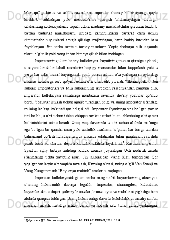 bilan   qo lga   kiritdi   va   ushbu   xazinalarni   imperator   shaxsiy   kolleksiyasiga   qaytaʻ
kiritdi.   U   sotiladigan   yoki   merosxo rlari   qiziqish   bildirmaydigan   savdogar	
ʻ
oilalarining kolleksiyalarini topish uchun madaniy maslahatchilar guruhini tuzdi. U
ba zan   badavlat   amaldorlarni   ishidagi   kamchiliklarni   bartaraf   etish   uchun	
ʼ
qimmatbaho   buyumlarni   sovg a   qilishga   majburlagan,   hatto   harbiy   kuchdan   ham	
ʻ
foydalangan.   Bir   necha   marta   u   tarixiy   rasmlarni   Yopiq   shaharga   olib   kirganda
ularni o g irlik yoki yong indan himoya qilish bilan izohlagan. 	
ʻ ʻ ʻ
Imperatorning ulkan badiiy kolleksiyasi hayotining muhim qismiga aylandi;
u   sayohatlarida   landshaft   rasmlarini   haqiqiy   manzaralar   bilan   taqqoslash   yoki   u
yerga har safar tashrif buyurganida yozib borish uchun, o zi yashagan saroylardagi	
ʻ
maxsus xonalarga osib qo yish uchun o zi bilan olib yurardi.	
ʻ ʻ   “Shuningdek, u Son
sulolasi   imperatorlari   va   Min   sulolasining   savodxon   rassomlaridan   namuna   olib,
imperator   kolleksiyasi   rasmlariga   muntazam   ravishda   she riy   yozuvlar   qo shib	
ʼ ʻ
bordi. Yozuvlar ishlash uchun ajralib turadigan belgi va uning imperator sifatidagi
rolining  ko zga  ko rinadigan  belgisi   edi.  Imperator   Syanlunga  xos  bo lgan  yozuv	
ʻ ʻ ʻ
turi bo lib, u o zi uchun ishlab chiqqan san at asarlari bilan ishlashning o ziga xos	
ʻ ʻ ʼ ʻ
ko rinishlarini   ochib   beradi.   Uzoq   vaqt   davomida   u   o zi   uchun   alohida   ma noga	
ʻ ʻ ʼ
ega   bo lgan   bir   qancha   rasm   yoki   xattotlik   asarlarini   to pladi,   har   biriga   ulardan	
ʻ ʻ
bahramand   bo lish   holatlari   haqida   maxsus   eslatmalar   bilan   muntazam   ravishda	
ʻ
yozib   bordi   va   ulardan   deyarli   kundalik   sifatida   foydalandi 7
.   Xususan,   imperator
Syanlun   aqliy   tarbiya   zalidagi   kichik   xonada   joylashgan   Uch   nodirlik   zalida
(Sanxitang)   uchta   xattotlik   asari:   Jin   sulolasidan   Vang   Xizji   tomonidan   Qor
yog gandan keyin o z vaqtida tozalash, Kuzning o rtasi, uning o g li Van Syanji va	
ʻ ʻ ʻ ʻ ʻ
Vang Xungamansub “Boyuanga maktub” asarlarini saqlagan. 
Imperator   kolleksiyasidagi   bir   necha   ming   nefrit   buyumlarining   aksariyati
o zining   hukmronlik   davriga   tegishli.   Imperator,   shuningdek,   kulolchilik	
ʻ
buyumlaridan tashqari qadimiy bronzalar, bronza oyna va muhrlarni yig ishga ham	
ʻ
alohida qiziqish bildirgan. Uning hukmronligi davrida kulolchilik va amaliy san at,	
ʼ
masalan,   sirlash ,   metallga   ishlov   berish   va   laklash   kabi   turlar   gullab-yashnagan.
7
  Дубровская Д.В. Миссия иезуитов в Китае. М.: КРАФТ+ИВРАН, 2001.  C  254.
11