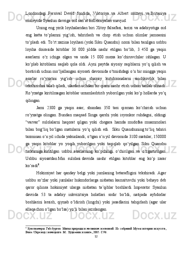 Londondagi   Persival   Devid   fondida,   Viktoriya   va   Albert   muzeyi   va   Britaniya
muzeyida   Syanlun davriga oid san at kolleksiyalari mavjud.ʼ
Uning eng yirik loyihalaridan biri  Xitoy falsafasi,  tarixi  va  adabiyotiga oid
eng   katta   to plamni   yig ish,   tahrirlash   va   chop   etish   uchun   olimlar   jamoasini	
ʻ ʻ
to plash edi.	
ʻ   To rt xazina loyihasi	ʻ   (yoki   Siku Quanshu ) nomi bilan tanilgan ushbu
loyiha   doirasida   kitoblar   36   000   jildda   nashr   etilgan   bo lib,   3   450   ga   yaqin	
ʻ
asarlarni   o z   ichiga   olgan   va   unda   15   000   nusxa   ko chiruvchilar   ishlagan.   U	
ʻ ʻ
ko plab   kitoblarni   saqlab   qola   oldi.  Ayni   paytda  siyosiy   raqiblarni   yo q  qilish   va	
ʻ ʻ
bostirish uchun mo ljallangan siyosati davomida o tmishdagi o n bir mingga yaqin	
ʻ ʻ ʻ
asarlar   ro yxatini   yig ish   uchun   shaxsiy   kutubxonalarni   sinchkovlik   bilan	
ʻ ʻ
tekshirishni talab qiladi, ulardan uchdan bir qismi nashr etish uchun tanlab olinadi.
Ro yxatga kiritilmagan kitoblar umumlashtirib yuborilgan yoki ko p hollarda yo q	
ʻ ʻ ʻ
qilingan.
Jami   2300   ga   yaqin   asar,   shundan   350   tasi   qisman   ko chirish   uchun	
ʻ
ro yxatga   olingan.   Bundan   maqsad   Singa   qarshi   yoki   isyonkor   ruhdagui,   oldingi	
ʻ
“varvar”   sulolalarni   haqorat   qilgan   yoki   chegara   hamda   mudofaa   muammolari
bilan   bog liq   bo lgan   matnlarni   yo q   qilish   edi.	
ʻ ʻ ʻ     Siku   Quanshuning   to liq   tahriri	ʻ
taxminan o n yil ichida yakunlandi; o tgan o n yil davomida 3100 matnlar, 150000	
ʻ ʻ ʻ
ga   yaqin   kitoblar   yo   yoqib   yuborilgan   yoki   taqiqlab   qo yilgan.	
ʻ   Siku   Quanshu
turkumiga   kiritilgan   ushbu   asarlarning   ko pchiligi   o chirilgan   va   o zgartirilgan.	
ʻ ʻ ʻ
Ushbu   siyosatdan   Min   sulolasi   davrida   nashr   etilgan   kitoblar   eng   ko p   zarar	
ʻ
ko radi	
ʻ 8
. 
Hokimiyat   har   qanday   belgi   yoki   jumlaning   betarafligini   tekshiradi.   Agar
ushbu   so zlar   yoki   jumlalar   hukmdorlarga   nisbatan   kamsituvchi   yoki   behayo   deb	
ʻ
qaror   qilinsa   hokimiyat   ularga   nisbatan   ta qiblar   boshlardi.	
ʼ   Imperator   Syanlun
davrida   53   ta   adabiy   inkvizitsiya   holatlari   sodir   bo ldi,   natijada   aybdorlar	
ʻ
boshlarini   kesish,   qiynab   o ldirish   (	
ʻ lingchi )   yoki   jasadlarini   tahqirlash   (agar   ular
allaqachon o lgan bo lsa) yo li bilan jazolangan.	
ʻ ʻ ʻ
8
  Кунсткамеры   Габсбургов.   Магия   природы   и   механизм   вселенной.   Из   собраний   Музея   истории   искусств,
Вена / Перевод с немецкого. М.: Художник и книга, 2005.  C  96.
12