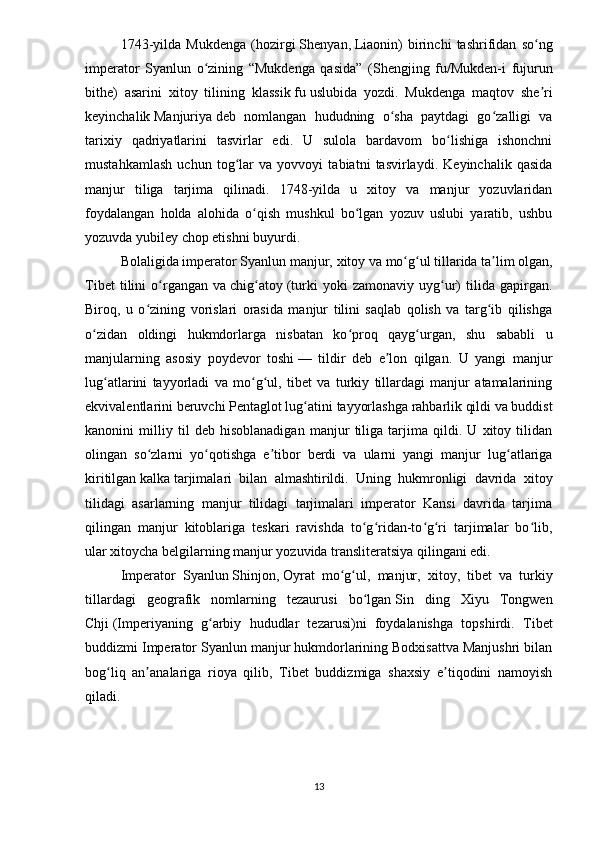 1743-yilda   Mukdenga   (hozirgi   Shenyan ,   Liaonin )   birinchi   tashrifidan   so ngʻ
imperator   Syanlun   o zining   “Mukdenga   qasida”   (	
ʻ Shengjing   fu/Mukden-i   fujurun
bithe )   asarini   xitoy   tilining   klassik   fu   uslubida   yozdi.   Mukdenga   maqtov   she ri	
ʼ
keyinchalik   Manjuriya   deb   nomlangan   hududning   o sha   paytdagi   go zalligi   va	
ʻ ʻ
tarixiy   qadriyatlarini   tasvirlar   edi.   U   sulola   bardavom   bo lishiga   ishonchni	
ʻ
mustahkamlash   uchun   tog lar   va   yovvoyi   tabiatni   tasvirlaydi.   Keyinchalik   qasida	
ʻ
manjur   tiliga   tarjima   qilinadi.   1748-yilda   u   xitoy   va   manjur   yozuvlaridan
foydalangan   holda   alohida   o qish   mushkul   bo lgan   yozuv   uslubi   yaratib,   ushbu	
ʻ ʻ
yozuvda yubiley chop etishni buyurdi.
Bolaligida imperator Syanlun manjur,   xitoy   va   mo g ul	
ʻ ʻ   tillarida ta lim olgan,	ʼ
Tibet   tilini   o rgangan   va	
ʻ   chig atoy	ʻ   (turki   yoki   zamonaviy   uyg ur)   tilida   gapirgan.	ʻ
Biroq,   u   o zining   vorislari   orasida   manjur   tilini   saqlab   qolish   va   targ ib   qilishga	
ʻ ʻ
o zidan   oldingi   hukmdorlarga   nisbatan   ko proq   qayg urgan,   shu   sababli   u	
ʻ ʻ ʻ
manjularning   asosiy   poydevor   toshi   —   tildir   deb   e lon   qilgan.   U   yangi   manjur	
ʼ
lug atlarini   tayyorladi   va   mo g ul,   tibet   va   turkiy   tillardagi   manjur   atamalarining	
ʻ ʻ ʻ
ekvivalentlarini beruvchi   Pentaglot lug atini	
ʻ   tayyorlashga rahbarlik qildi va buddist
kanonini   milliy   til   deb   hisoblanadigan   manjur   tiliga   tarjima   qildi.   U   xitoy   tilidan
olingan   so zlarni   yo qotishga   e tibor   berdi   va   ularni   yangi   manjur   lug atlariga	
ʻ ʻ ʼ ʻ
kiritilgan   kalka   tarjimalari   bilan   almashtirildi.   Uning   hukmronligi   davrida   xitoy
tilidagi   asarlarning   manjur   tilidagi   tarjimalari   imperator   Kansi   davrida   tarjima
qilingan   manjur   kitoblariga   teskari   ravishda   to g ridan-to g ri   tarjimalar   bo lib,	
ʻ ʻ ʻ ʻ ʻ
ular xitoycha belgilarning manjur yozuvida transliteratsiya qilingani edi.
Imperator   Syanlun   Shinjon ,   Oyrat   mo g ul	
ʻ ʻ ,   manjur,   xitoy,   tibet   va   turkiy
tillardagi   geografik   nomlarning   tezaurusi   bo lgan	
ʻ   Sin   ding   Xiyu   Tongwen
Chji   (Imperiyaning   g arbiy   hududlar   tezarusi)ni   foydalanishga   topshirdi.  	
ʻ Tibet
buddizmi   Imperator Syanlun manjur hukmdorlarining Bodxisattva Manjushri bilan
bog liq   an analariga   rioya   qilib,   Tibet   buddizmiga   shaxsiy   e tiqodini   namoyish	
ʻ ʼ ʼ
qiladi. 
13 