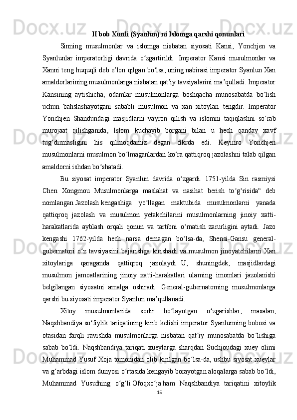 II bob   Xunli (Syanlun)  ni Islomga qarshi qonunlari
Sinning   musulmonlar   va   islomga   nisbatan   siyosati   Kansi,   Yonchjen   va
Syanlunlar   imperatorligi   davrida   o zgartirildi.   Imperator   Kansi   musulmonlar   vaʻ
Xanni teng huquqli deb e lon qilgan bo lsa, uning nabirasi imperator Syanlun Xan	
ʼ ʻ
amaldorlarining musulmonlarga nisbatan qat iy tavsiyalarini ma qulladi. Imperator	
ʼ ʼ
Kansining   aytishicha,   odamlar   musulmonlarga   boshqacha   munosabatda   bo lish	
ʻ
uchun   bahslashayotgani   sababli   musulmon   va   xan   xitoylari   tengdir.   Imperator
Yonchjen   Shandundagi   masjidlarni   vayron   qilish   va   islomni   taqiqlashni   so rab
ʻ
murojaat   qilishganida,   Islom   kuchayib   borgani   bilan   u   hech   qanday   xavf
tug dirmasligini   his   qilmoqdamiz   degan   fikrda   edi.   Keyinro   Yonchjen	
ʻ
musulmonlarni musulmon bo lmaganlardan ko ra qattiqroq jazolashni talab qilgan	
ʻ ʻ
amaldorni ishdan bo shatadi.	
ʻ
Bu   siyosat   imperator   Syanlun   davrida   o zgardi.   1751-yilda   Sin   rasmiysi	
ʻ
Chen   Xongmou   Musulmonlarga   maslahat   va   nasihat   berish   to g risida“   deb	
ʻ ʻ
nomlangan   Jazolash   kengashiga   yo llagan   maktubida   musulmonlarni   yanada	
ʻ
qattiqroq   jazolash   va   musulmon   yetakchilarini   musulmonlarning   jinoiy   xatti-
harakatlarida   ayblash   orqali   qonun   va   tartibni   o rnatish   zarurligini   aytadi.   Jazo	
ʻ
kengashi   1762-yilda   hech   narsa   demagan   bo lsa-da,   Shensi-Gansu   general-
ʻ
gubernatori   o z   tavsiyasini   bajarishga   kirishadi   va   musulmon   jinoyatchilarni   Xan	
ʻ
xitoylariga   qaraganda   qattiqroq   jazolaydi.     U,   shuningdek,   masjidlardagi
musulmon   jamoatlarining   jinoiy   xatti-harakatlari   ularning   imomlari   jazolanishi
belgilangan   siyosatni   amalga   oshiradi.   General-gubernatorning   musulmonlarga
qarshi bu siyosati imperator Syanlun ma qullanadi.	
ʼ
Xitoy   musulmonlarida   sodir   bo layotgan   o zgarishlar,   masalan,	
ʻ ʻ
Naqshbandiya   so fiylik tariqatining kirib kelishi imperator Syanlunning bobosi va	
ʻ
otasidan   farqli   ravishda   musulmonlarga   nisbatan   qat iy   munosabatda   bo lishiga	
ʼ ʻ
sabab   bo ldi.   Naqshbandiya   tariqati   xueylarga   sharqdan   Suchjoudagi   xuey   olimi	
ʻ
Muhammad Yusuf  Xoja tomonidan olib kirilgan bo lsa-da, ushbu siyosat  xueylar	
ʻ
va g arbdagi islom dunyosi o rtasida kengayib borayotgan aloqalarga sabab bo ldi,	
ʻ ʻ ʻ
Muhammad   Yusufning   o g li	
ʻ ʻ   Ofoqxo ja	ʻ   ham   Naqshbandiya   tariqatini   xitoylik
15 