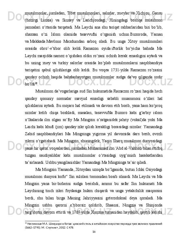 musulmonlar, jumladan, Tibet  musulmonlari, salorlar, xueylar  va Xichjou, Gansu
(hozirgi   Linxia)   va   Sinxay   va   Lanchjoudagi,   Xiningdagi   boshqa   musulmon
jamoalari   o rtasida  tarqatadi.  Ma   Laychi   ana  shu  tariqat  rahbarlaridan  biri   bo lib,ʻ ʻ
shaxsan   o zi   Islom   olamida   tasavvufni   o rganish   uchun
ʻ ʻ   Buxoroda ,   Yaman
va   Makkada   Mavlono   Maxdumdan   saboq   oladi.   Bu   unga   Xitoy   musulmonlari
orasida   obro -e tibor   olib   keldi.	
ʻ ʼ   Ramazon   oyida   iftorlik   bo yicha   bahsda   Ma	ʻ
Laychi   masjidda   namoz o qishdan oldin ro zani ochish kerak emasligini aytadi va	
ʻ ʻ
bu   uning   xuey   va   turkiy   salorlar   orasida   ko plab   musulmonlarni   naqshbandiya	
ʻ
tariqatini   qabul   qilishlariga   olib   keldi.   Bu   voqea   1731-yilda   Ramazon   ro zasini	
ʻ
qanday   ochish   haqida   bahslashayotgan   musulmonlar   sudga   da vo   qilganda   sodir	
ʼ
bo ldi	
ʻ 10
. 
Musulmon da vogarlariga sud Sin hukumatida Ramazon ro zasi haqida hech	
ʼ ʻ
qanday   qonuniy   normalar   mavjud   emasligi   sababli   muammoni   o zlari   hal	
ʻ
qilishlarini aytadi. Bu mojaro hal etilmadi va davom etib borib, yana ham ko proq	
ʻ
nizolar   kelib   chiqa   boshladi,   masalan,   tasavvufda   Buxoro   kabi   g arbiy   islom	
ʻ
o lkalarida   ilm   olgan   so fiy   Ma   Mingxin   o ratganidek   jahriy   (vokal)da   yoki   Ma	
ʻ ʻ ʻ
Laichi kabi khufi (jim) qanday   zikr   qilish kerakligi borasidagi nizolar. Yamandagi
Zabid   naqshbandiylari   Ma   Mingsinga   yigirma   yil   davomida   dars   berib,   ovozli
zikrni o rgatishadi. Ma Mingxin, shuningdek, Yaqin Sharq musulmon dunyosidagi	
ʻ
yana bir qator voqealardan, jumladan Muhammad ibn 'Abd al-Vahhob bilan ittifoq
tuzgan   saudiyaliklar   kabi   musulmonlar   o rtasidagi   uyg onish   harakatlaridan	
ʻ ʻ
ta sirlanadi. Ushbu yangilanishlar Yamandagi Ma Mingxinga ta sir qiladi.	
ʼ ʼ
Ma Mingxin Yamanda, Xitoydan uzoqda bo lganida, butun Ichki Osiyodagi	
ʻ
musulmon dunyosi kofir“ Sin sulolasi tomonidan bosib olinadi. Ma Laychi va Ma
Mingxin   yana   bir-birlarini   sudga   berishdi,   ammo   bu   safar   Sin   hukumati   Ma
Laychining   tinch   zikri   foydasiga   hukm   chiqardi   va   unga   yetakchilik   maqomini
berdi,   shu   bilan   birga   Maning   Jahriyyasini   geterodoksal   deya   qoraladi.   Ma
Mingxin   ushbu   qarorni   e tiborsiz   qoldirib,   Shaansi,   Ningxia   va   Shinjonda	
ʼ
targ ibotni davom ettirdi va 1769-yilda Xunxua tumanidan haydalib, qaytib kelishi	
ʻ
10
 Неглинская М.А. Шинуазри в Китае: цинский стиль в китайском искусстве периода трех великих правлений
(1662–1795). М.: Спутник+, 2012.  C  478.
16