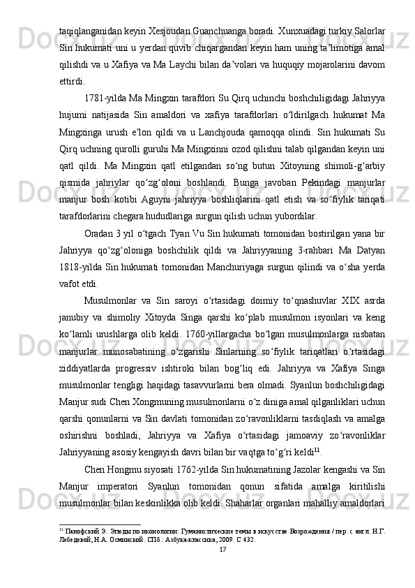 taqiqlanganidan keyin Xesjoudan Guanchuanga boradi. Xunxuadagi turkiy Salorlar
Sin hukumati uni u yerdan quvib chiqargandan keyin ham uning ta limotiga amalʼ
qilishdi va u Xafiya va Ma Laychi bilan da volari va huquqiy mojarolarini davom	
ʼ
ettirdi.
1781-yilda Ma Mingxin tarafdori Su Qirq uchinchi boshchiligidagi Jahriyya
hujumi   natijasida   Sin   amaldori   va   xafiya   tarafdorlari   o ldirilgach   hukumat   Ma	
ʻ
Mingxinga   urush   e lon   qildi   va   u   Lanchjouda   qamoqqa   olindi.   Sin   hukumati   Su	
ʼ
Qirq uchning qurolli guruhi Ma Mingxinni ozod qilishni talab qilgandan keyin uni
qatl   qildi.   Ma   Mingxin   qatl   etilgandan   so ng   butun   Xitoyning   shimoli-g arbiy	
ʻ ʻ
qismida   jahriylar   qo zg oloni   boshlandi.   Bunga   javoban   Pekindagi   manjurlar	
ʻ ʻ
manjur   bosh   kotibi   Aguyni   jahriyya   boshliqlarini   qatl   etish   va   so fiylik   tariqati	
ʻ
tarafdorlarini chegara hududlariga surgun qilish uchun yubordilar.
Oradan 3 yil o tgach Tyan Vu Sin hukumati tomonidan bostirilgan yana bir	
ʻ
Jahriyya   qo zg oloniga   boshchilik   qildi   va   Jahriyyaning   3-rahbari   Ma   Datyan	
ʻ ʻ
1818-yilda   Sin  hukumati   tomonidan   Manchuriyaga   surgun   qilindi   va   o sha   yerda	
ʻ
vafot etdi.
Musulmonlar   va   Sin   saroyi   o rtasidagi   doimiy   to qnashuvlar   XIX   asrda	
ʻ ʻ
janubiy   va   shimoliy   Xitoyda   Singa   qarshi   ko plab   musulmon   isyonlari   va   keng	
ʻ
ko lamli   urushlarga   olib   keldi.   1760-yillargacha   bo lgan   musulmonlarga   nisbatan	
ʻ ʻ
manjurlar   munosabatining   o zgarishi   Sinlarning   so fiylik   tariqatlari   o rtasidagi	
ʻ ʻ ʻ
ziddiyatlarda   progressiv   ishtiroki   bilan   bog liq   edi.   Jahriyya   va   Xafiya   Singa	
ʻ
musulmonlar tengligi haqidagi tasavvurlarni bera olmadi. Syanlun boshchiligidagi
Manjur sudi Chen Xongmuning musulmonlarni o z diniga amal qilganliklari uchun	
ʻ
qarshi qonunlarni va Sin davlati  tomonidan zo ravonliklarni  tasdiqlash  va amalga	
ʻ
oshirishni   boshladi,   Jahriyya   va   Xafiya   o rtasidagi   jamoaviy   zo ravonliklar
ʻ ʻ
Jahriyyaning asosiy kengayish davri bilan bir vaqtga to g ri keldi	
ʻ ʻ 11
.
Chen Hongmu siyosati 1762-yilda Sin hukumatining Jazolar kengashi va Sin
Manjur   imperatori   Syanlun   tomonidan   qonun   sifatida   amalga   kiritilishi
musulmonlar bilan keskinlikka olib keldi. Shaharlar organlari mahalliy amaldorlari
11
  Панофский Э. Этюды по иконологии: Гуманистические темы в искусстве Возрождения / пер. с англ. Н.Г.
Лебедевой, Н.А. Осминской. СПб.: Азбука-классика, 2009.  C  432.
17
