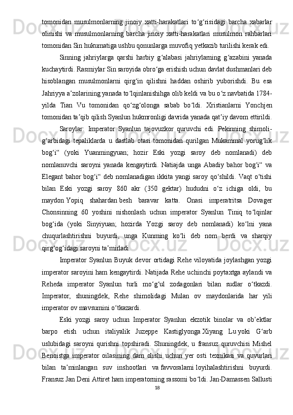 tomonidan   musulmonlarning   jinoiy   xatti-harakatlari   to g risidagi   barcha   xabarlarʻ ʻ
olinishi   va   musulmonlarning   barcha   jinoiy   xatti-harakatlari   musulmon   rahbarlari
tomonidan Sin hukumatiga ushbu qonunlarga muvofiq yetkazib turilishi kerak edi.
Sinning   jahriylarga   qarshi   harbiy   g alabasi   jahriylarning   g azabini   yanada	
ʻ ʻ
kuchaytirdi. Rasmiylar Sin saroyida obro ga erishish uchun davlat dushmanlari deb	
ʻ
hisoblangan   musulmonlarni   qirg in   qilishni   haddan   oshirib   yuborishdi.   Bu   esa	
ʻ
Jahriyya a zolarining yanada to lqinlanishihga olib keldi va bu o z navbatida 1784-	
ʼ ʻ ʻ
yilda   Tian   Vu   tomonidan   qo zg olonga   sabab   bo ldi.  	
ʻ ʻ ʻ Xristianlarni   Yonchjen
tomonidan ta qib qilish Syanlun hukmronligi davrida yanada qat iy davom ettirildi.	
ʼ ʼ
Saroylar:   Imperator   Syanlun   tajovuzkor   quruvchi   edi.   Pekinning   shimoli-
g arbidagi   tepaliklarda   u   dastlab   otasi   tomonidan   qurilgan   Mukammal   yorug lik	
ʻ ʻ
bog i“   (yoki   Yuanmingyuan;   hozir   Eski   yozgi   saroy   deb   nomlanadi)   deb	
ʻ
nomlanuvchi   saroyni   yanada   kengaytirdi.   Natiajda   unga   Abadiy   bahor   bog i“   va	
ʻ
Elegant  bahor  bog i“ deb nomlanadigan ikkita yangi  saroy qo shildi. Vaqt  o tishi	
ʻ ʻ ʻ
bilan   Eski   yozgi   saroy   860   akr   (350   gektar)   hududni   o z   ichiga   oldi,   bu	
ʻ
maydon   Yopiq   shahardan   besh   baravar   katta.   Onasi   imperatritsa   Dovager
Chonsinning   60   yoshini   nishonlash   uchun   imperator   Syanlun   Tiniq   to lqinlar	
ʻ
bog ida   (yoki   Sinyiyuan;   hozirda   Yozgi   saroy   deb   nomlanadi)   ko lni   yana	
ʻ ʻ
chuqurlashtirishni   buyurdi,   unga   Kunming   ko li   deb   nom   berdi   va   sharqiy	
ʻ
qirg og idagi saroyni ta mirladi.	
ʻ ʻ ʼ  
Imperator   Syanlun   Buyuk   devor   ortidagi   Rehe   viloyatida   joylashgan   yozgi
imperator saroyini ham kengaytirdi. Natijada Rehe uchinchi poytaxtga aylandi va
Reheda   imperator   Syanlun   turli   mo g ul   zodagonlari   bilan   sudlar   o tkazdi.	
ʻ ʻ ʻ
Imperator,   shuningdek,   Rehe   shimolidagi   Mulan   ov   maydonlarida   har   yili
imperator ov mavsumini o tkazardi.	
ʻ
Eski   yozgi   saroy   uchun   Imperator   Syanlun   ekzotik   binolar   va   ob’ektlar
barpo   etish   uchun   italiyalik   Juzeppe   Kastiglyonga   Xiyang   Lu   yoki   G arb	
ʻ
uslubidagi   saroyni   qurishni   topshiradi.   Shuningdek,   u   fransuz   quruvchisi   Mishel
Benoistga   imperator   oilasining   dam   olishi   uchun   yer   osti   texnikasi   va   quvurlari
bilan   ta minlangan   suv   inshootlari   va	
ʼ   favvoralarni   loyihalashtirishni   buyurdi.
Fransuz Jan Deni Attiret ham imperatorning rassomi bo ldi.	
ʻ   Jan-Damassen Sallusti
18 