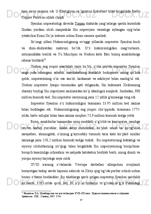 ham saroy rassomi edi. U Kastiglyon va Ignatius Sishelbart bilan birgalikda  Battle
Copper Prints  ni ishlab chiqdi
Syanlun imperatorligi davrida   Turpan   shahrida jung orlarga qarshi kurashdaʻ
Sindan   yordam   olish   maqsadida   Sin   imperiyasi   vassaliga   aylangan   uyg urlar	
ʻ
yetakchisi Emin Xo ja xotirasi uchun Emin minora quriladi.	
ʻ
So nngi   yillari  	
ʻ Hukmronligining   so nggi   yillarida   imperator   Syanlun   kuch	ʻ
va   shon-shuhratdan   mahrum   bo ldi.   O z   hukmronligidan   mag rurlanib,	
ʻ ʻ ʻ
xotirjamlikka   berildi   va   Yu   Minchjon   va   Heshen   kabi   fikri   buzuq   amaldorlarga
ishona boshladi 12
.
Xeshen   eng   yuqori   martabali   vazir   bo lib,   o sha   paytda   imperator   Syanlun	
ʻ ʻ
unga   juda   ishongani   sababli,   mamlakatning   kundalik   boshqaruvi   uning   qo lida	
ʻ
qoldi,   imperatorning   o zi   esa   san at,   hashamat   va   adabiyot   bilan   mashg ul   edi.	
ʻ ʼ ʻ
Xeshen   imperator   Jyaqin   tomonidan   qatl   etilganida,   Sin   hukumati   Xeshenning
shaxsiy boyligi Sin imperiyasi xazinasidan ko p ekanligini aniqladi. Jumladan, 900	
ʻ
million kumush tael, Sin imperator saroyining jami 12 yillik g aznasiga teng edi.	
ʻ  
Imperator   Syanlun   o z   hukmronligini   taxminan   33.95   million   tael   xazina	
ʻ
bilan   boshlagan   edi.     Hukmronligining   eng   yuqori   cho qqisida,   taxminan   1775-	
ʻ
yilda, hatto soliqlar bilan ham xazina miqdori 73,9 million kumush taelga yetdi.
Biroq, amaldorlar tomonidan uzoq muddatli o g irlik va korrupsiya, janubga	
ʻ ʻ
tez-tez   harbiy   yurishlar,   ulkan   saroy   inshootlari,   ko plab   urush   va   qo zg olon	
ʻ ʻ ʻ
xarajatlari,   shuningdek,   o zining   g ayrioddiy   turmush   tarzi   kabi   ko plab   omillar	
ʻ ʻ ʻ
xazinaga jami 150,2 million kumush taelga tushdi.    Bu imperatorning keksaligi va
siyosiy   islohotlarning   yo qligi   bilan   birgalikda   Sin   imperiyasining   bosqichma-
ʻ
bosqich tanazzulga uchrashini va natijada halokatini boshlab berib, uning shonli va
yorqin siyosiy hayotiga soya soldi
XVIII   asrning   o rtalarida   Yevropa   davlatlari   allaqachon   rivojlanib
ʻ
borayotgan tashqi savdo hajmini oshirish va Xitoy qirg og ida portlar ochish uchun	
ʻ ʻ
bosim o tkaza boshladilar. Bu talablarga qarib qolgan imperator Syanlun qarshilik	
ʻ
ko rsatdi.   1793-yilda   qirol   Jorj   III   o z   so rovlarini   to g ridan-to g ri   Pekindagi	
ʻ ʻ ʻ ʻ ʻ ʻ ʻ
12
  Яковлева Л.А. Швейцарские часы и табакерки XVII–ХХ века. Художественная эмаль в собрании 
Эрмитажа. СПб.: Славия, 1997.  C  94.
19 