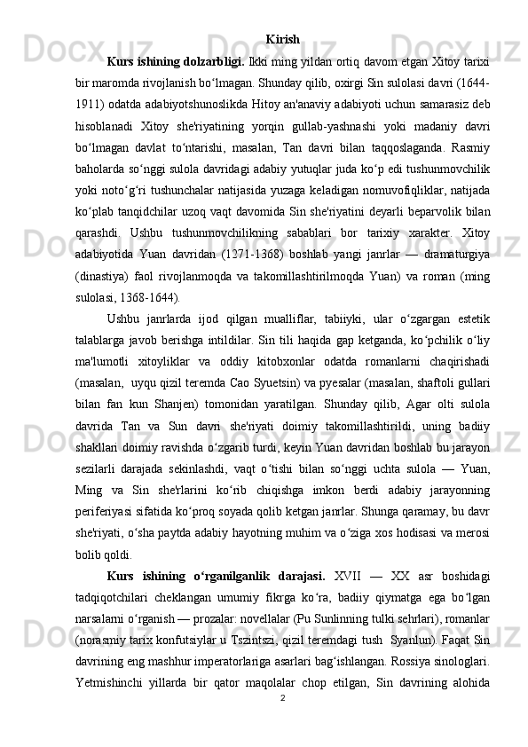 Kirish
Kurs ishining   dolzarbligi.   Ikki ming yildan ortiq davom etgan Xitoy tarixi
bir maromda rivojlanish bo lmagan. Shunday qilib, oxirgi Sin sulolasi davri (1644-ʻ
1911) odatda adabiyotshunoslikda Hitoy an'anaviy adabiyoti uchun samarasiz deb
hisoblanadi   Xitoy   she'riyatining   yorqin   gullab-yashnashi   yoki   madaniy   davri
bo lmagan   davlat   to ntarishi,   masalan,   Tan   davri   bilan   taqqoslaganda.   Rasmiy	
ʻ ʻ
baholarda so nggi sulola davridagi adabiy yutuqlar juda ko p edi tushunmovchilik	
ʻ ʻ
yoki   noto g ri  tushunchalar   natijasida  yuzaga   keladigan  nomuvofiqliklar,  natijada	
ʻ ʻ
ko plab  tanqidchilar  uzoq  vaqt  davomida  Sin she'riyatini  deyarli  beparvolik  bilan	
ʻ
qarashdi.   Ushbu   tushunmovchilikning   sabablari   bor   tarixiy   xarakter.   Xitoy
adabiyotida   Yuan   davridan   (1271-1368)   boshlab   yangi   janrlar   —   dramaturgiya
(dinastiya)   faol   rivojlanmoqda   va   takomillashtirilmoqda   Yuan)   va   roman   (ming
sulolasi, 1368-1644). 
Ushbu   janrlarda   ijod   qilgan   mualliflar,   tabiiyki,   ular   o zgargan   estetik	
ʻ
talablarga   javob   berishga   intildilar.   Sin   tili   haqida   gap   ketganda,   ko pchilik   o liy	
ʻ ʻ
ma'lumotli   xitoyliklar   va   oddiy   kitobxonlar   odatda   romanlarni   chaqirishadi
(masalan,   uyqu qizil teremda Cao Syuetsin) va pyesalar (masalan, shaftoli gullari
bilan   fan   kun   Shanjen)   tomonidan   yaratilgan.   Shunday   qilib,   Agar   olti   sulola
davrida   Tan   va   Sun   davri   she'riyati   doimiy   takomillashtirildi,   uning   badiiy
shakllari doimiy ravishda o zgarib turdi, keyin Yuan davridan boshlab bu jarayon	
ʻ
sezilarli   darajada   sekinlashdi,   vaqt   o tishi   bilan   so nggi   uchta   sulola   —   Yuan,	
ʻ ʻ
Ming   va   Sin   she'rlarini   ko rib   chiqishga   imkon   berdi   adabiy   jarayonning	
ʻ
periferiyasi sifatida ko proq soyada qolib ketgan janrlar. Shunga qaramay, bu davr	
ʻ
she'riyati, o sha paytda adabiy hayotning muhim va o ziga xos hodisasi va merosi	
ʻ ʻ
bolib qoldi.
Kurs   ishining   o rganilganlik   darajasi	
ʻ .   XVII   —   XX   asr   boshidagi
tadqiqotchilari   cheklangan   umumiy   fikrga   ko ra,   badiiy   qiymatga   ega   bo lgan	
ʻ ʻ
narsalarni o rganish — prozalar: novellalar (Pu Sunlinning tulki sehrlari), romanlar	
ʻ
(norasmiy tarix konfutsiylar u Tszintszi, qizil teremdagi tush   Syanlun). Faqat Sin
davrining eng mashhur imperatorlariga asarlari bag ishlangan. Rossiya sinologlari.	
ʻ
Yetmishinchi   yillarda   bir   qator   maqolalar   chop   etilgan,   Sin   davrining   alohida
2 