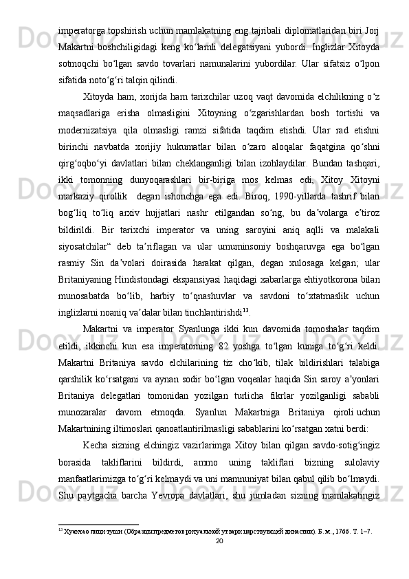imperatorga topshirish uchun mamlakatning eng tajribali diplomatlaridan biri Jorj
Makartni   boshchiligidagi   keng   ko lamli   delegatsiyani   yubordi.   Inglizlar   Xitoydaʻ
sotmoqchi   bo lgan   savdo   tovarlari   namunalarini   yubordilar.   Ular   sifatsiz   o lpon	
ʻ ʻ
sifatida noto g ri talqin qilindi.
ʻ ʻ
Xitoyda   ham,   xorijda   ham   tarixchilar   uzoq   vaqt   davomida   elchilikning   o z	
ʻ
maqsadlariga   erisha   olmasligini   Xitoyning   o zgarishlardan   bosh   tortishi   va	
ʻ
modernizatsiya   qila   olmasligi   ramzi   sifatida   taqdim   etishdi.   Ular   rad   etishni
birinchi   navbatda   xorijiy   hukumatlar   bilan   o zaro   aloqalar   faqatgina   qo shni
ʻ ʻ
qirg oqbo yi   davlatlari   bilan   cheklanganligi   bilan   izohlaydilar.   Bundan   tashqari,	
ʻ ʻ
ikki   tomonning   dunyoqarashlari   bir-biriga   mos   kelmas   edi,   Xitoy   Xitoyni
markaziy   qirollik     degan   ishonchga   ega   edi.   Biroq,   1990-yillarda   tashrif   bilan
bog liq   to liq   arxiv   hujjatlari   nashr   etilgandan   so ng,   bu   da volarga   e tiroz
ʻ ʻ ʻ ʼ ʼ
bildirildi.   Bir   tarixchi   imperator   va   uning   saroyini   aniq   aqlli   va   malakali
siyosatchilar“   deb   ta riflagan   va   ular   umuminsoniy   boshqaruvga   ega   bo lgan	
ʼ ʻ
rasmiy   Sin   da volari   doirasida   harakat   qilgan,   degan   xulosaga   kelgan;   ular	
ʼ
Britaniyaning Hindistondagi ekspansiyasi  haqidagi xabarlarga ehtiyotkorona bilan
munosabatda   bo lib,   harbiy   to qnashuvlar   va   savdoni   to xtatmaslik   uchun	
ʻ ʻ ʻ
inglizlarni noaniq va dalar bilan tinchlantirishdi	
ʼ 13
. 
Makartni   va   imperator   Syanlunga   ikki   kun   davomida   tomoshalar   taqdim
etildi,   ikkinchi   kun   esa   imperatorning   82   yoshga   to lgan   kuniga   to g ri   keldi.	
ʻ ʻ ʻ
Makartni   Britaniya   savdo   elchilarining   tiz   cho kib,   tilak   bildirishlari   talabiga	
ʻ
qarshilik   ko rsatgani   va   aynan   sodir   bo lgan   voqealar   haqida   Sin   saroy   a yonlari	
ʻ ʻ ʼ
Britaniya   delegatlari   tomonidan   yozilgan   turlicha   fikrlar   yozilganligi   sababli
munozaralar   davom   etmoqda.   Syanlun   Makartniga   Britaniya   qiroli   uchun
Makartnining iltimoslari qanoatlantirilmasligi sabablarini ko rsatgan xatni berdi:	
ʻ
Kecha   sizning   elchingiz   vazirlarimga   Xitoy   bilan   qilgan   savdo-sotig ingiz	
ʻ
borasida   takliflarini   bildirdi,   ammo   uning   takliflari   bizning   sulolaviy
manfaatlarimizga to g ri kelmaydi va uni mamnuniyat bilan qabul qilib bo lmaydi.	
ʻ ʻ ʻ
Shu   paytgacha   barcha   Yevropa   davlatlari,   shu   jumladan   sizning   mamlakatingiz
13
  Хуанчао лици туши (Образцы предметов ритуальной утвари царствующей династии). Б. м., 1766. Т. 1–7.
20 